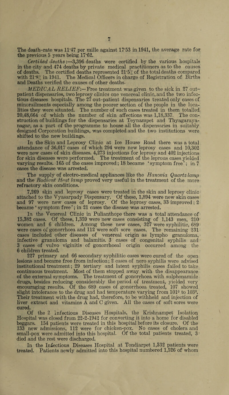 The death-rate was 11*47 per mille against 17*53 in 1941, the average rate for the previous 5 years being 17*62. Certified deaths:—3,396 deaths were certified by the various hospitals in the city and 474 deaths by private medical practitioners as to the causes of deaths. The certified deaths represented 21*5% of the total deaths compared with 21*8% in 1941. The Medical Officers in charge of Registration of Births and Deaths verified the causes of other deaths. MEDICAL RELIEF:— Free treatment was given to the sick in 27 out¬ patient dispensaries, two leprosy clinics one venereal clinic, and the two infec¬ tious diseases hospitals. The 27 out-patient dispensaries treated only cases of minorailments especially among the poorer section of the people in the loca¬ lities they were situated. The number of such cases treated in them totalled 20,48,664 of which the number of skin affections was 1,18,337. The con¬ struction of buildings for the dispensaries at Teynampet and Thyagaraya- nagar, as a part of the programme to house all the dispensaries in suitably designed Corporation buildings, was completed and the two institutions were shifted to the new buildings. In the Skin and Leprosy Clinic at Ice House Road there was a total attendance of 36,017 cases of which 294 were new leprosy cases and 10,302 were new cases of skin diseases. 4,273 injections for leprosy and 402 injections for skin diseases were performed. The treatment of the leprous cases yielded varying results. 165 of the cases improved; 18 became ‘ symptom free’; in 7 cases the disease was arrested. The supply of electro-medical appliances like the Hanovia Quartz lamp and the Radiant Heat lamp proved very useful in the treatment of the more refractory skin conditions. 7,269 skin and leprosy cases were treated in the skin and leprosy clinic attached to the Vyasarpady Dispensary. Of these, 1,894 were new skin cases and 97 were new cases of leprosy. Of the leprosy cases, 33 improved; 2 became ‘ symptom free ’; in 21 cases the disease was arrested. In the Venereal Clinic in Pulianthope there was a total attendance of 15,382 cases. Of these, 1,359 were new cases consisting of 1,143 men, 210 women and 6 children. Among these new cases, 327 were syphilitic, 689 were cases of gonorrhoea and 112 were soft sore cases. The remaining 231 cases included other diseases of venereal origin as lympho granuloma, infective granuloma and balamitis. 3 cases of congenital syphilis and 3 cases of vulvo viginitis of gonorrhoeal origin occurred among the 6 children treated. 227 primary and 66 secondary syphilitic cases were cured of the open lesions and became free from infection; 2 cases of nero syphilis were advised institutional treatment; 29 tertiary and latent syphilis cases failed to take continuous treatment. Most of them stopped away with the disappearance of the external symptoms. The treatment of gonorrhoea with sulphonamide drugs, besides reducing considerably the period of treatment, yielded very encouraging results. Of the 689 cases of gonorrhoea treated, 107 showed slight intolerance to the drug and had temperature varying from 101° to 103°. Their treatment with the drug had, therefore, to be withheld and injection of liver extract and vitamins A and C given. All the cases of soft sores were cured. Of the 2 Infectious Diseases Hospitals, the Krishnampet Isolation Hospital was closed from 22-2-1942 for converting it into a home for disabled beggars. 154 patients were treated in this hospital before its closure. Of the 133 new admissions, 112 were for chicken-pox. No cases of cholera and small-pox were admitted into this hospital. Of the total patients treated, 3 * died and the rest were discharged. In the Infectious Diseases Hospital at Tondiarpet 1,532 patients were treated. Patients newly admitted into this hospital numbered 1,526 of whom