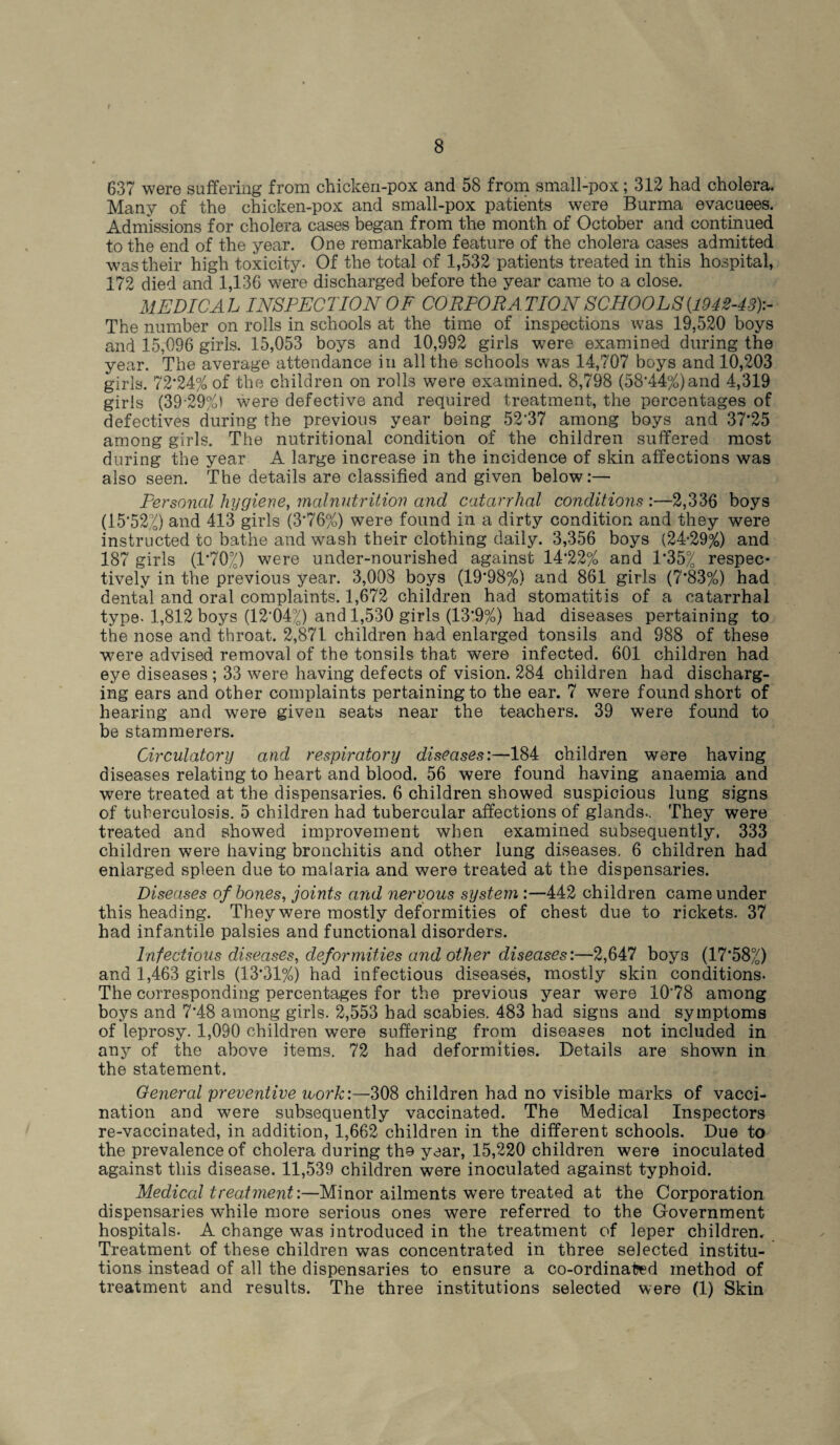 637 were suffering from chicken-pox and 58 from small-pox; 312 had cholera. Many of the chicken-pox and small-pox patients were Burma evacuees. Admissions for cholera cases began from the month of October and continued to the end of the year. One remarkable feature of the cholera cases admitted was their high toxicity. Of the total of 1,532 patients treated in this hospital, 172 died and 1,136 were discharged before the year came to a close. MEDICAL INSPECTION OF CORPORATION SCHOOLS {1942-43):- The number on rolls in schools at the time of inspections was 19,520 boys and 15,096 girls. 15,053 boys and 10,992 girls were examined during the year. The average attendance in all the schools was 14,707 boys and 10,203 girls. 72*24% of the children on rolls were examined. 8,798 (58*44%)and 4,319 girls (39 29%) were defective and required treatment, the percentages of defectives during the previous year being 52*37 among boys and 37*25 among girls. The nutritional condition of the children suffered most during the year A large increase in the incidence of skin affections was also seen. The details are classified and given below:— Personal hygiene, malnutrition and catarrhal conditions :—2,336 boys (15*52°/) and 413 girls (3*76%) were found in a dirty condition and they were instructed to bathe and wash their clothing daily. 3,356 boys (24-29%) and 187 girls (1*70.4) were under-nourished against 14*22% and 1*35% respec¬ tively in the previous year. 3,008 boys (19*98%) and 861 girls (7*83%) had dental and oral complaints. 1,672 children had stomatitis of a catarrhal type- 1,812 boys (12*04%) and 1,530 girls (13*9%) had diseases pertaining to the nose and throat. 2,871 children had enlarged tonsils and 988 of these were advised removal of the tonsils that were infected. 601 children had eye diseases ; 33 were having defects of vision. 284 children had discharg¬ ing ears and other complaints pertaining to the ear. 7 were found short of hearing and were given seats near the teachers. 39 were found to be stammerers. Circulatory and respiratory diseases:—184 children were having diseases relating to heart and blood. 56 were found having anaemia and were treated at the dispensaries. 6 children showed suspicious lung signs of tuberculosis. 5 children had tubercular affections of glands.. They were treated and showed improvement when examined subsequently. 333 children were having bronchitis and other lung diseases. 6 children had enlarged spleen due to malaria and were treated at the dispensaries. Diseases of hones, joints and nervous system :—442 children came under this heading. They were mostly deformities of chest due to rickets. 37 had infantile palsies and functional disorders. Infectious diseases, deformities and other diseases:—2,647 boys (17*58%) and 1,463 girls (13*31%) had infectious diseases, mostly skin conditions. The corresponding percentages for the previous year were 10*78 among boys and 7*48 among girls. 2,553 had scabies. 483 had signs and symptoms of leprosy. 1,090 children were suffering from diseases not included in any of the above items. 72 had deformities. Details are shown in the statement. General preventive work:—308 children had no visible marks of vacci¬ nation and were subsequently vaccinated. The Medical Inspectors re-vaccinated, in addition, 1,662 children in the different schools. Due to the prevalence of cholera during tho year, 15,220 children were inoculated against this disease. 11,539 children were inoculated against typhoid. Medical treatment:—Minor ailments were treated at the Corporation dispensaries while more serious ones were referred to the Government hospitals. A change was introduced in the treatment of leper children. Treatment of these children was concentrated in three selected institu¬ tions instead of all the dispensaries to ensure a co-ordinated method of treatment and results. The three institutions selected were (1) Skin