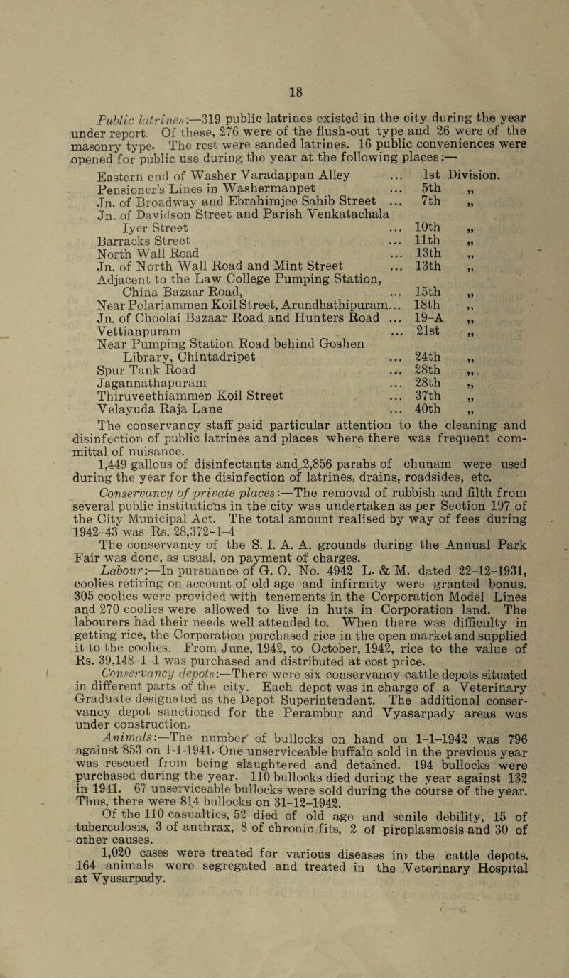 1st Division. 5th 11 7th 11 10th 11 11th 11 13th 11 13th 11 15 th 11 18th 11 19-A 11 21st 11 24th 11 28th 28th 37th 40th 51 11 Public latrines:—319 public latrines existed in the city during the year under report Of these, 276 were of the flush-out type and 26 were of the masonry type. The rest were sanded latrines. 16 public conveniences were opened for public use during the year at the following places Eastern end of Washer Varadappan Alley Pensioner’s Lines in Washermanpet Jn. of Broadway and Ebrahiinjee Sahib Street Jn. of Davidson Street and Parish Venkatachala Iyer Street Barracks Street North Wall Road Jn. of North Wall Road and Mint Street Adjacent to the Law College Pumping Station, China Bazaar Road, Near Polariammen Koil Street, Arundhathipuram Jn. of Choolai Bazaar Road and Hunters Road Yettianpuram Near Pumping Station Road behind Goshen Library, Chintadripet Spur Tank Road Jagannathapuram Thiruveethiammen Koil Street Yelayuda Raja Lane The conservancy staff paid particular attention to the cleaning and disinfection of public latrines and places where there was frequent com¬ mittal of nuisance. 1,449 gallons of disinfectants and^2,856 parahs of chunam were used during the year for the disinfection of latrines, drains, roadsides, etc. Conservancy of private places:—The removal of rubbish and filth from several public institutions in the city was undertaken as per Section 197 of the City Municipal Act. The total amount realised by way of fees during 1942-43 was Rs. 28,372-1-4 The conservancy of the S. I. A. A. grounds during the Annual Park Fair was done, as usual, on payment of charges. Labour:—In pursuance of G. O. No. 4942 L. & M. dated 22-12-1931, coolies retiring on account of old age and infirmity were granted bonus. 305 coolies were provided with tenements in the Corporation Model Lines and 270 coolies were allowed to live in huts in Corporation land. The labourers had their needs well attended to. When there was difficulty in getting rice, the Corporation purchased rice in the open market and supplied it to the coolies. From June, 1942, to October, 1942, rice to the value of Rs. 39,148-1-1 was purchased and distributed at. cost price. Conservancy depots:—There were six conservancy cattle depots situated in different parts of the city. Each depot was in charge of a Veterinary Graduate designated as the Depot Superintendent. The additional conser¬ vancy depot sanctioned for the Perambur and Yyasarpady areas was under construction. Animals:—The number of bullocks on hand on 1-1-1942 was 796 against 853 on 1-1-1941. One unserviceable buffalo sold in the previous year was rescued from being slaughtered and detained. 194 bullocks were purchased during the year. 110 bullocks died during the year against 132 in 1941. 67 unserviceable bullocks were sold during the course of the year. Thus, there were 814 bullocks on 31-12-1942. Of the 110 casualties, 52 died of old age and senile debility, 15 of tuberculosis, 3 of anthrax, 8 of chronic fits, 2 of piroplasmosis and 30 of other causes. 1,020 cases were treated for various diseases in» the cattle depots. 164 animals were segregated and treated in the Veterinary Hospital at Yyasarpady.