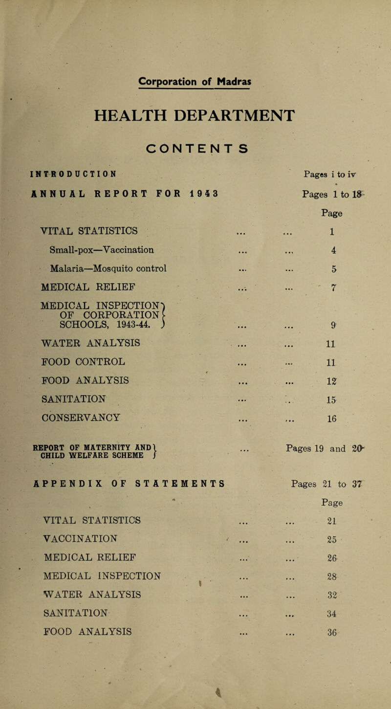 Corporation of Madras HEALTH DEPARTMENT CONTENTS INTRODUCTION ANNUAL REPORT FOR 1943 VITAL STATISTICS Small-pox—Vaccination Malaria—Mosquito control MEDICAL RELIEF - MEDICAL INSPECTION') OF CORPORATION £ SCHOOLS, 1943-44. ) WATER ANALYSIS FOOD CONTROL FOOD ANALYSIS SANITATION CONSERVANCY REPORT OF MATERNITY AND\ CHILD WELFARE SCHEME J APPENDIX OF STATEMENTS *• i * VITAL STATISTICS VACCINATION . ... MEDICAL RELIEF MEDICAL INSPECTION I WATER ANALYSIS SANITATION Pages i to W • Pages 1 to 18 Page 1 4 5 7 9 11 11 12 15 16 Pages 19 and 20- Pages 21 to 37 Page 21 25 26 28 32 34 36 FOOD ANALYSIS