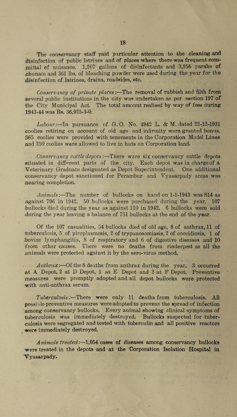 The conservancy staff paid particular attention to the cleaning and disinfection of public latrines and of places where there was frequent com¬ mittal of nuisance. 1,207 gallons of disinfectants and 3,956 parahs of chunam and 361 lbs. of bleaching powder were used during the year for the disinfection of latrines, drains, roadsides, etc. Conservancy of private places:—The removal of rubbish and filth from several public institutions in the city was undertaken as per section 197 of the City Municipal Act. The total amount realised by way of fees during 1943-44 was Rs. 36,925-3-0: - » r f ^ % , Labour:—In pursuance of G. O. No. 4942 L. & M. dated 22-12-1931 coolies retiring on account of old age and infirmity were, granted bonus. 365 coolies were provided with tenements in the Corporation Model Lines and 250 coolies were allowed to live in huts on Corporation land. Conservancy cattle depots :—There were six conservancy cattle depots situated in different parts of the city. Each depot was in charge of a Veterinary Graduate designated as Depot Superintendent. One additional conservancy depot sanctioned for Perambur and Vyasarpady areas was nearing completion. Animals:—The number of bullocks on hand on 1-1-1943 was 814 as against 796 in 1942. 50 bullocks were purchased during the year. 107 bullocks died during the year as against 110 in 1942. 6 bullocks were sold during the year leaving a balance of 751 bullocks at the end of the year. Of the 107 casualities, 54 bullocks died of old age, 8 of anthrax, 11 of tuberculosis, 5 of piroplasmosis, 2 of trypanosomiasis, 2 of coccidiosis, 1 of bovine lymphangitis, 8 of respiratory and 6 of digestive diseases and 10 from other causes. There were no deaths from rinderpest as all the animals were protected against it by the sero-virus method, Anthrax:—Of the 8 deaths from anthrax during the year, 3 occurred at A Depot, 2 at D Depot, 1 at E Depot and 2 at F Depot. Preventive measures were promptly adopted and all depot, bullocks were protected with anti-anthrax serum. Tuberculosis;—There were only 11 deaths from tuberculosis. All possible preventive measures wereadoptedto prevent the spread of infection among conservancy bullocks. Every animal showing clinical symptoms of tuberculosis was immediately destroyed. Bullocks suspected for tuber¬ culosis were segregated and tested with tuberculin and all positive reactors were immediately destroyed. Animals treated:—1,054 cases of diseases among conservancy bullocks were treated in the depots and at the Corporation Isolation Hospital in Vyasarpady.