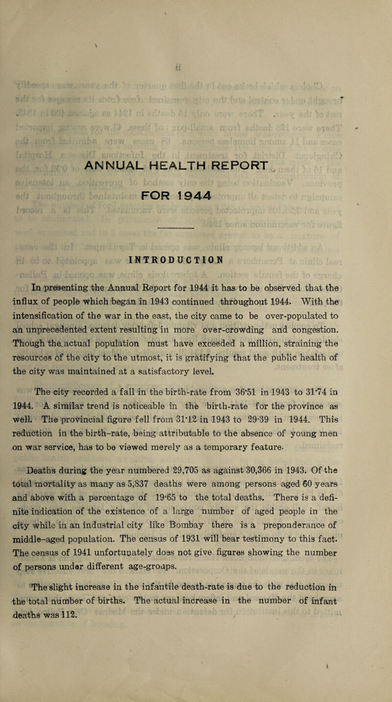 \ N • rx . • . t ja • i i * 4v _» • i • /*r » ' , .r\ t * I J *' ',.*!$■' 1 * (j|| ‘ •/ | * , f i . tl< ^ j •, . ■■ V ANNUAL HEALTH REPORT 'J FOR 1944 . • t . - -* , % INTRODUCTION In presenting the Annual Report for 1944 it has to be observed that the influx of people which began in 1943 continued throughout 1944. With the intensification of the war in the east, the city came to be over-populated to an unprecedented extent resulting in more over-crowding and congestion. Though the. actual population must have exceeded a million, straining the resources of the city to the utmost, it is gratifying that the public health of the city was maintained at a satisfactory level. The city recorded a fall in the birth-rate from 36*51 in 1943 to 31*74 in 1944. A similar trend is noticeable in the birth-rate for the province as well. The provincial figure fell from 31*12 in 1943 to 29-39 in 1944. This reduction in the birth-rate, being attributable to the absence of young men on war service, has to be viewed merely as a temporary feature- Deaths during the year numbered 29,705 as against 30,366 in 1943. Of the total mortality as many as 5,837 deaths were among persons aged 60 years and above with a percentage of 19*65 to the total deaths. There is a defi¬ nite indication of the existence of a large number of aged people in the city while in an industrial city like Bombay there is a preponderance of middle-aged population. The census of 1931 will bear testimony to this fact. The census of 1941 unfortunately does not give figures showing the number of persons under different age-groups. The slight increase in the infantile death-rate is due to the reduction in • ■ / the total number of births. The actual increase in the number of infant deaths was 112. /
