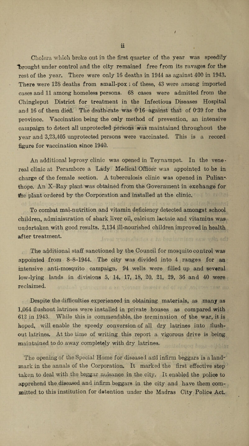 / • • 11 Cholera which broke out in the first quarter of the year was speedily “brought under control and the city remained free from its ravages for the rest of the year. There were only 16 deaths in 1944 as against 400 in 1943. There were 128 deaths from small-pox ; of these, 43 were among imported cases and 11 among homeless persons. 68 cases were admitted from the Chingleput District for treatment in the Infectious Diseases Hospital and 16 of them died. The death-rate was 016 against that of 0’39 for the province. Vaccination being the only method of prevention, an intensive campaign to detect all unprotected persons was maintained throughout the year and 3,23,405 unprotected persons were vaccinated. This is a record figure for vaccination since 1940. An additional leprosy clinic was opened in Teynampet. In the vene¬ real clinic at Perambore a Lady Medical Officer was appointed to be in charge of the female section. A tuberculosis clinic was opened in Pulian-. thope. An X-Ray plant was obtained from the Government in exchange for ihe plant ordered by the Corporation and installed at the clinic. To combat mal-nutrition and vitamin deficiency detected amongst school children, administration of shark liver oil, calcium lactate and vitamins was undertaken with good results. 2,134 ill-nourished children improved in health after treatment. The additional staff sanctioned by the Council for mosquito control was appointed from 8-8-1944. The city was divided into 4 ranges for an intensive anti-mosquito campaign. 94 wells were filled up and several low-lying lands in divisions 5, 14, 17, 18, 20, 21, 29, 36 and 40 were reclaimed. Despite the difficulties experienced in obtaining materials, as many as 1,064 flushout latrines were installed in private houses as compared with 612 in 1943. While this is commendable, the termination of the war, it is hoped, will enable the speedy conversion of all dry latrines into flush¬ out latrines. At the time of writing this report a vigorous drive is being maintained to do away completely with dry latrines. The opening of the Special Home for diseased an*d infirm beggars is a land¬ mark in the annals of the Corporation. It marked the first effective step taken to deal with the beggar nuisance in the city. It enabled the police to apprehend the diseased and infirm beggars in the city and have them com¬ mitted to this institution for detention under the Madras City Police Act.