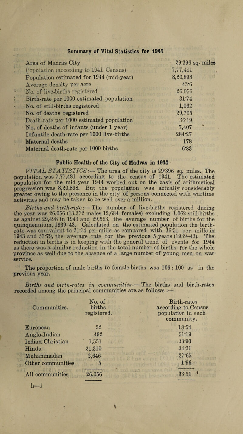 Summary of Vital Statistics for 1944 Area of Madras City Population (according to 1941 Census) Population estimated for 1944 (mid-year) Average density per acre No. of live-births registered Birth-rate per 1000 estimated population No. of still-births registered No. of deaths registered Death-rate per 1000 estimated population * No. of deaths of infants (under 1 year) Infantile death-rate per 1000 live-births Maternal deaths Maternal death-rate per 1000 births 29°396 sq. miles 1 ,/i j'ibJL 8,20,898 43*6 26,056 3174 1,062 29,705 3619 7,407 % 284*27 178 6*83 Public Health of the City of Madras in 1944 VITAL STATISTICS:— The area of the city is 29*396 sq. miles.. The population was 7,77,481 according to the census of 1941. The estimated population for the mid-year 1944 worked out on the basis of arithmetical progression was 8,20,898. But the population was actually considerably greater owing to the presence in the city of persons connected with wartime activities and may be taken to be well over a million. Births and birth-rate:— The number of live-births registered during the year was 26,056 (13,372 males 12,684 females) excluding 1.062 still-births as against 29,498 in 1943 and 29,563, the average number of births for the quinquennium, 1939-43. Calculated on the estimated population the birth¬ rate was equivalent to 31*74 per mille as compared with 36*51 per mille in 1943 and 37*79, the average rate for the previous 5 years (1939—43). The reduction in births is in keeping with the general trend of events for 1944 as there was a similar reduction in the total number of births for the whole province as well due to the absence of a large number of young men on war service. The proportion of male births to female births was 106 : 100 as in the previous year. V- * im i- ' Births and birth-rates in communities:—The births and birth-rates recorded among the principal communities are- as follows :— No. of Birth-rates Communities. births according to Census registered. population in each community. European 52 18*54 Anglo-Indian 492 5179 Indian Christian • 1,551 33*90 Hindu 21,310 34*31 Muhammadan 2,646 27*65 Other communities 5 1*96 All communities 26,056 33-51 '