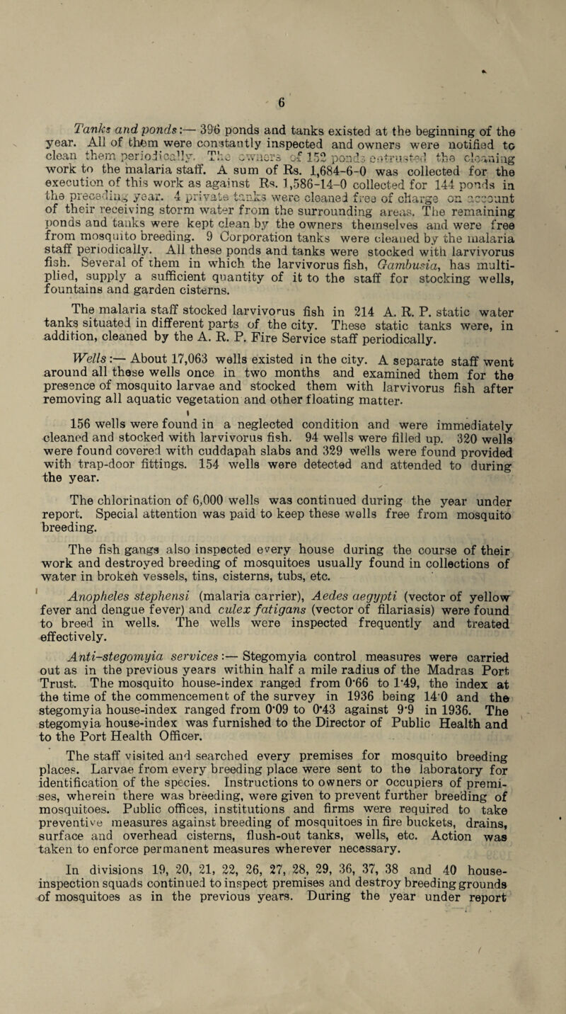 Tanks and ponds:— 396 ponds and tanks existed at the beginning of the year. All of them were constantly inspected and owners were notified to clean them periodically. The owners of 152 ponds entrusted the cleaning work to the malaria staff. A sum of Rs. 1,684-6-0 was collected for the execution of this work as against Rs. 1,586-14-0 collected for 144 ponds in the preceding year. 4 private tanks were cleaned free of charge on account * ^ W JL -- ■ ' v J. I VW V/J, VJ.4UI L ^ V V WW w ^ UU V of their receiving storm water from the surrounding areas. The remaining ponds and tanks were kept clean by the owners themselves and were free from mosquito breeding. 9 Corporation tanks were cleaned by the malaria staff periodically. All these ponds and tanks were stocked with larvivorus fish. Several of them in which the larvivorus fish, Gambusia, has multi¬ plied, supply a sufficient quantity of it to the staff for stocking wells, fountains and garden cisterns. The malaria staff stocked larvivorus fish in 214 A. R. P. static water tanks situated in different parts of the city. These static tanks were, in addition, cleaned by the A. R. P. Fire Service staff periodically. Wells:— About 17,063 wells existed in the city. A separate staff went around all these wells once in two months and examined them for the presence of mosquito larvae and stocked them with larvivorus fish after removing all aquatic vegetation and other floating matter* i 156 wells were found in a neglected condition and were immediately cleaned and stocked with larvivorus fish. 94 wells were filled up. 320 wells were found covered with cuddapah slabs and 329 wells were found provided with trap-door fittings. 154 wells were detected and attended to during the year. The chlorination of 6,000 wells was continued during the year under report. Special attention was paid to keep these wells free from mosquito breeding. The fish gangs also inspected every house during the course of their work and destroyed breeding of mosquitoes usually found in collections of water in brokeh vessels, tins, cisterns, tubs, etc. Anopheles stephensi (malaria carrier), Aedes aegypti (vector of yellow fever and dengue fever) and culex fatigans (vector of filariasis) were found to breed in wells. The wells were inspected frequently and treated effectively. Anti-stegomyia services:— Stegomyia control measures were carried out as in the previous years within half a mile radius of the Madras Port Trust. The mosquito house-index ranged from 0*66 to 1*49, the index at the time of the commencement of the survey in 1936 being 140 and the stegomyia house-index ranged from 0*09 to 0*43 against 9*9 in 1936. The stegomyia house-index was furnished to the Director of Public Health and to the Port Health Officer. The staff visited and searched every premises for mosquito breeding places. Larvae from every breeding place were sent to the laboratory for identification of the species. Instructions to owners or occupiers of premi¬ ses, wherein there was breeding, were given to prevent further breeding of mosquitoes. Public offices, institutions and firms were required to take preventive measures against breeding of mosquitoes in fire buckets, drains, surface and overhead cisterns, flush-out tanks, wells, etc. Action was taken to enforce permanent measures wherever necessary. In divisions 19, 20, 21, 22, 26, 27, 28, 29, 36, 37, 38 and 40 house- inspection squads continued to inspect premises and destroy breeding grounds of mosquitoes as in the previous years. During the year under report (