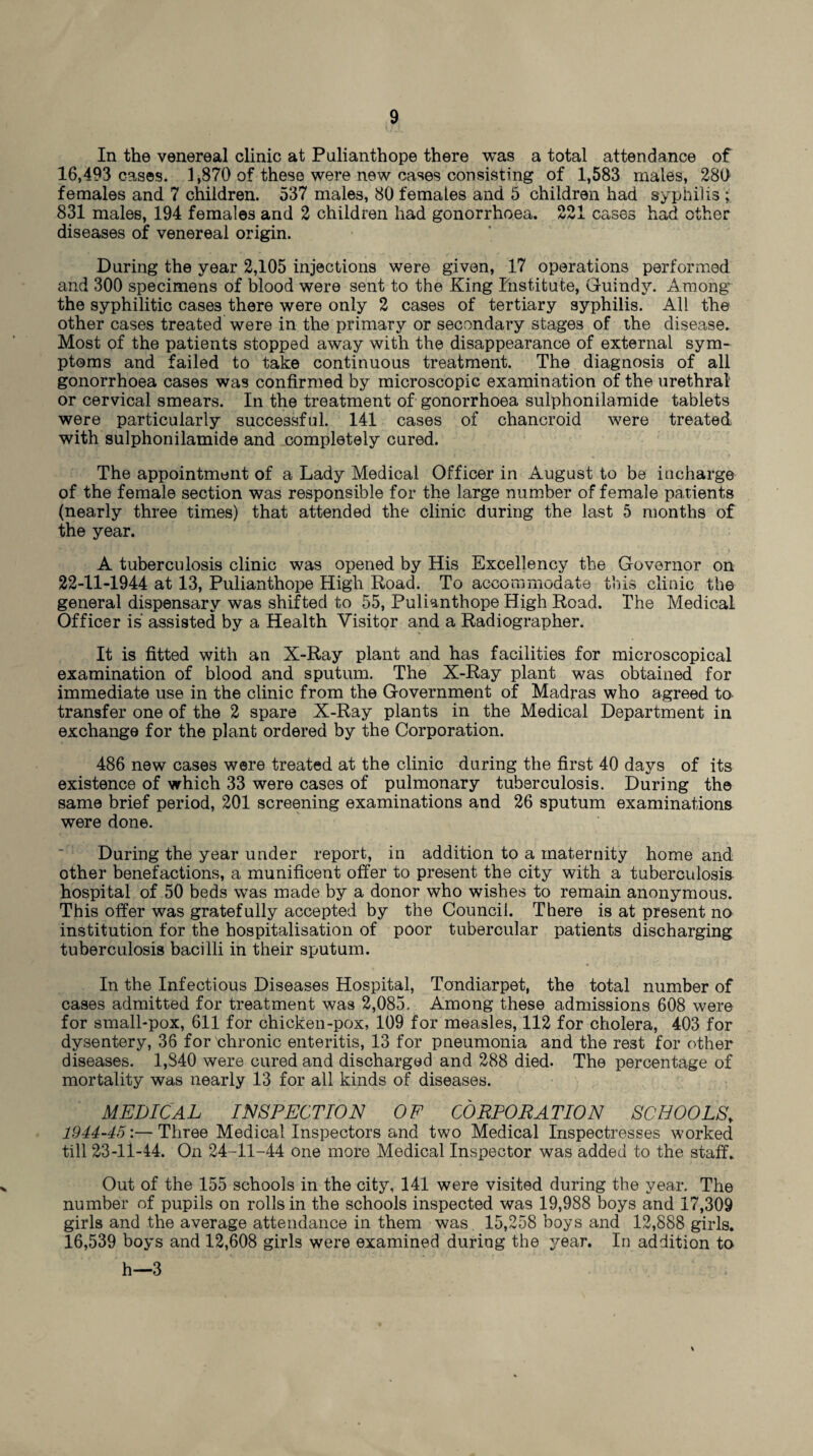 In the venereal clinic at Pulianthope there was a total attendance of 16,493 cases. 1,870 of these were new cases consisting of 1,583 males, 280 females and 7 children. 537 males, 80 females and 5 children had syphilis ; 831 males, 194 females and 2 children had gonorrhoea. 221 cases had other diseases of venereal origin. During the year 2,105 injections were given, 17 operations performed and 300 specimens of blood were sent to the King Institute, Guindy. Among the syphilitic cases there were only 2 cases of tertiary syphilis. All the other cases treated were in the primary or secondary stages of the disease. Most of the patients stopped away with the disappearance of external sym¬ ptoms and failed to take continuous treatment. The diagnosis of all gonorrhoea cases was confirmed by microscopic examination of the urethral or cervical smears. In the treatment of gonorrhoea sulphonilamide tablets were particularly successful. 141 cases of chancroid were treated with sulphonilamide and completely cured. The appointment of a Lady Medical Officer in August to be incharge of the female section was responsible for the large number of female patients (nearly three times) that attended the clinic during the last 5 months of the year. A tuberculosis clinic was opened by His Excellency the Governor on 22-11-1944 at 13, Pulianthope High Road. To accommodate this clinic the general dispensary was shifted to 55, Pulianthope High Road. The Medical Officer is assisted by a Health Visitor and a Radiographer. It is fitted with an X-Ray plant and has facilities for microscopical examination of blood and sputum. The X-Ray plant was obtained for immediate use in the clinic from the Government of Madras who agreed to transfer one of the 2 spare X-Ray plants in the Medical Department in exchange for the plant ordered by the Corporation. 486 new cases were treated at the clinic during the first 40 days of its existence of which 33 were cases of pulmonary tuberculosis. During the same brief period, 201 screening examinations and 26 sputum examinations were done. During the year under report, in addition to a maternity home and other benefactions, a munificent offer to present the city with a tuberculosis hospital of 50 beds was made by a donor who wishes to remain anonymous. This offer was gratefully accepted by the Council. There is at present no institution for the hospitalisation of poor tubercular patients discharging tuberculosis bacilli in their sputum. In the Infectious Diseases Hospital, Tondiarpet, the total number of cases admitted for treatment was 2,085. Among these admissions 608 were for small-pox, 611 for chicken-pox, 109 for measles, 112 for cholera, 403 for dysentery, 36 for'chronic enteritis, 13 for pneumonia and the rest for other diseases. 1,S40 were cured and discharged and 288 died. The percentage of mortality was nearly 13 for all kinds of diseases. MEDICAL INSPECTION OF CORPORATION SCHOOLS\ 1944-45:— Three Medical Inspectors and two Medical Inspectresses worked till 23-11-44. On 24-11-44 one more Medical Inspector was added to the staff. Out of the 155 schools in the city, 141 were visited during the year. The number of pupils on rolls in the schools inspected was 19,988 boys and 17,309 girls and the average attendance in them was 15,258 boys and 12,888 girls. 16,539 boys and 12,608 girls were examined during the year. In addition to h—3 %