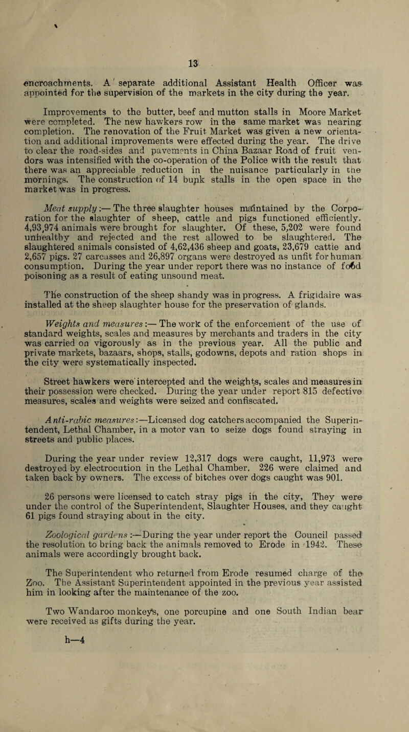 \ encroachments. A separate additional Assistant Health Officer was appointed for the supervision of the markets in the city during the year. Improvements to the butter, beef and mutton stalls in Moore Market were completed. The new hawkers row in the same market was nearing completion. The renovation of the Fruit Market was given a new orienta¬ tion and additional improvements were effected during the year. The drive to clear the road-sides and pavements in China Bazaar Road of fruit ven¬ dors was intensified with the co-operation of the Police with the result that there was an appreciable reduction in the nuisance particularly in the mornings. The construction of 14 bupk stalls in the open space in the market was in progress. Meat supply:— The three slaughter houses maintained by the Corpo¬ ration for the slaughter of sheep, cattle and pigs functioned efficiently. 4,93,974 animals were brought for slaughter. Of these, 5,202 were found unhealthy and rejected and the rest allowed to be slaughtered. The slaughtered animals consisted of 4,62,436 sheep and goats, 23,679 cattle and 2,657 pigs. 27 carcasses and 26,897 organs were destroyed as unfit for human consumption. During the year under report there was no instance of fo6d poisoning as a result of eating unsound meat. 4 \ The construction of the sheep shandy was in progress. A frigidaire was installed at the sheep slaughter house for the preservation of glands. Weights arid measures:—The work of the enforcement of the use of standard weights, scales and measures by merchants and traders in the city was carried on vigorously as in the previous year. All the public and private markets, bazaars, shops, stalls, godowns, depots and ration shops in the city were systematically inspected. Street hawkers were intercepted and the weights, scales and measures in their possession were checked. During the year under report 815 defective measures, scales and weights were seized and confiscated. ■ Anti-rabic measures:—Licensed dog catchers accompanied the Superin¬ tendent, Lethal Chamber, in a motor van to seize dogs found straying in streets and public places. During the year under review 12,317 dogs were caught, 11,973 were destroyed by electrocution in the Lethal Chamber. 226 were claimed and taken back by owners. The excess of bitches over dogs caught was 901. 26 persons were licensed to catch stray pigs in the city, They were under the control of the Superintendent, Slaughter Houses, and they caught 61 pigs found straying about in the city. % Zoological gardens :—During the year under report the Council passed the resolution to bring back the animals removed to Erode in 1942. These animals were accordingly brought back. The Superintendent who returned from Erode resumed charge of the Zoo. The Assistant Superintendent appointed in the previous year assisted him in looking after the maintenance of the zoo. Two Wandaroo monkeys, one porcupine and one South Indian bear were received as gifts during the year. h—4