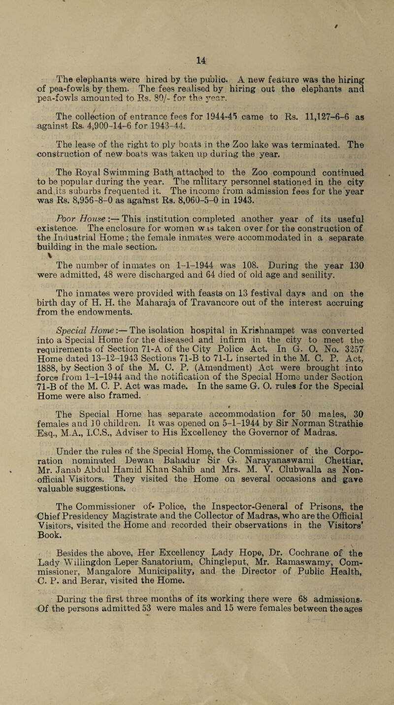 / The elephants were hired by the public. A new feature was the hiring of pea-fowls by them. The fees realised by hiring out the elephants and pea-fowls amounted to Rs. 89/- for the year. The collection of entrance fees for 1944-45 came to Rs. 11,127-6-6 as against Rs. 4,900-14-6 for 1943-44. The lease of the right to ply boats in the Zoo lake was terminated. The construction of new boats was taken up during the year. The Royal Swimming Bath attached to the Zoo compound continued to be popular during the year. The military personnel stationed in the city and its suburbs frequented it. The income from admission fees for the year was Rs. 8,956-8-0 as against Rs. 8,060-5-0 in 1943. Poor House :— This institution completed another year of its useful existence. The enclosure for women wts taken over for the construction of the Industrial Home ; the female inmates were accommodated in a separate building in the male section. \ The number of inmates on 1-1-1944 was 108. During the year 130 were admitted, 48 were discharged and 64 died of old age and senility. The inmates were provided with feasts on 13 festival days and on the birth day of H. H. the Maharaja of Travancore out of the interest accruing from the endowments. » Special Home:—The isolation hospital in Krishnampet was converted into a Special Home for the diseased and infirm in the city to meet the requirements of Section 71-A of the City Police Act. In G. O. No. 3257 Home dated 13-12-1943 Sections 71-B to 71-L inserted in the M. C. P. Act, 1888, by Section 3 of the M. C. P. (Amendment) Act were brought into force from 1-1-1944 and the notification of the Special Home under Section 71-B of the M. C. P. Act was made. In the same G. O. rules for the Special Home were also framed. The Special Home has separate accommodation for 50 males, 30 females and JO children. It was opened on 5-1-1944 by Sir Norman Strathie Esq., MA., I.C.S., Adviser to His Excellency the Governor of Madras. Under the rules of the Special Home, the Commissioner of the Corpo¬ ration nominated Dewan Bahadur feir G. Narayanaswami Chettiar, Mr. Janab Abdul Hamid Khan Sahib and Mrs. M. V. Clubwalla as Non¬ official Visitors. They visited the Home on several occasions and gave valuable suggestions. The Commissioner of* Police, the Inspector-General of Prisons, the Chief Presidency Magistrate and the Collector of Madras, who are the Official Visitors, visited the Home and recorded their observations in the Visitors’ Book. Besides the above, Her Excellency Lady Hope, Dr. Cochrane of the Lady Willingdon Leper Sanatorium, Chingleput, Mr. Ramaswamy, Com¬ missioner, Mangalore Municipality, and the Director of Public Health, C. P. and Berar, visited the Home. During the first three months of its working there were 68 admissions. Of the persons admitted 53 were males and 15 were females between the ages