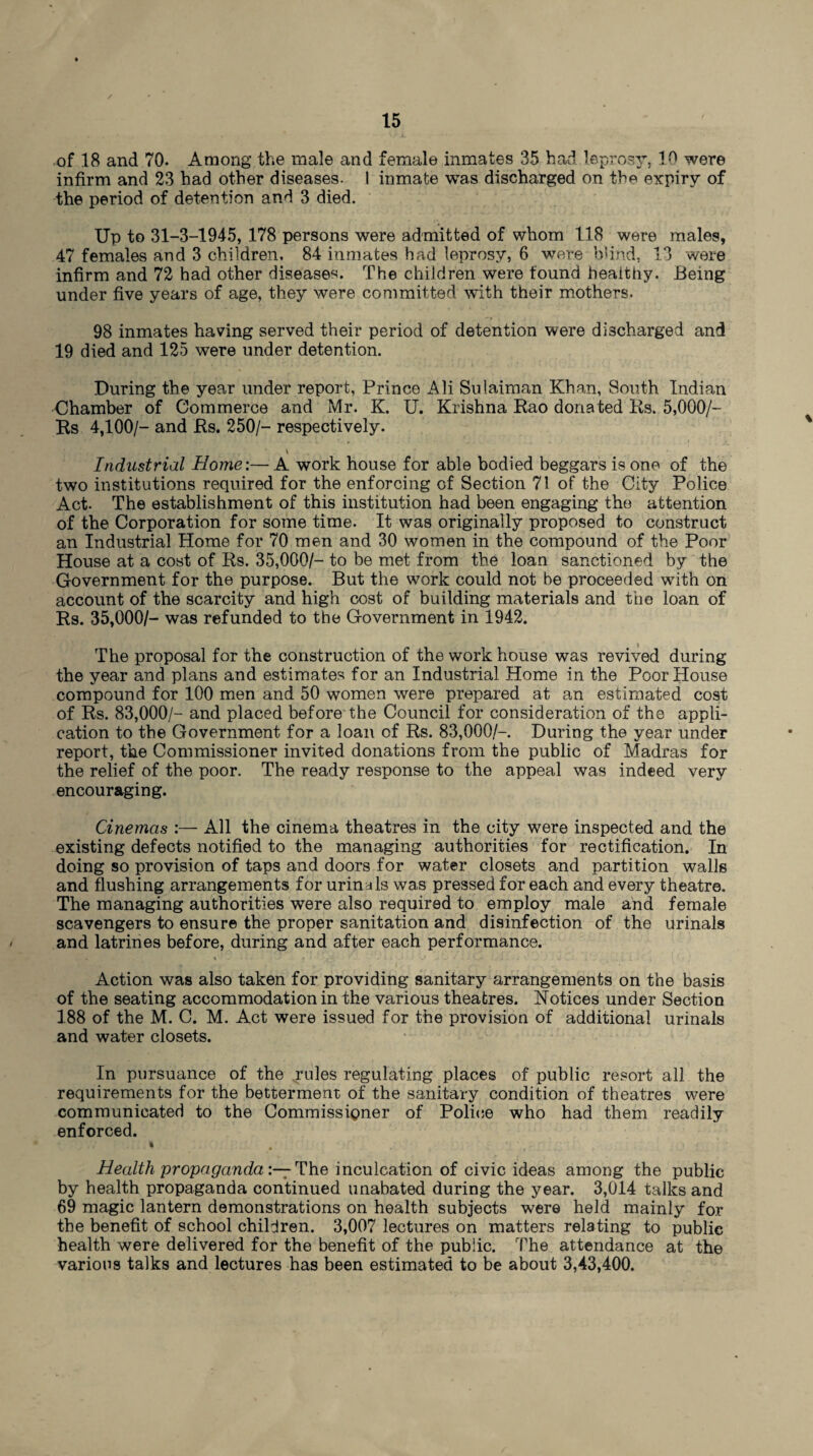 of 18 and 70. Among the male and female inmates 35 had leprosy, 10 were infirm and 23 had other diseases. 1 inmate was discharged on the expiry of the period of detention and 3 died. Up to 31-3-1945, 178 persons were admitted of whom 118 were males, 47 females and 3 children, 84 inmates had leprosy, 6 were blind, 13 were infirm and 72 had other diseases. The children were found heaithy. Being under five years of age, they were committed with their mothers. 98 inmates having served their period of detention were discharged and 19 died and 125 were under detention. During the year under report, Prince Ali Sulaiman Khan, South Indian Chamber of Commerce and Mr. K. U. Krishna Rao donated Rs. 5,000/- Rs 4,100/- and Rs. 250/- respectively. Industrial Home:— A work house for able bodied beggars is one of the two institutions required for the enforcing of Section 71 of the City Police Act- The establishment of this institution had been engaging the attention of the Corporation for some time. It was originally proposed to construct an Industrial Home for 70 men and 30 women in the compound of the Poor House at a cost of Rs. 35,000/- to be met from the loan sanctioned by the Government for the purpose. But the work could not be proceeded with on account of the scarcity and high cost of building materials and the loan of Rs. 35,000/- was refunded to the Government in 1942. The proposal for the construction of the work house was revived during the year and plans and estimates for an Industrial Home in the Poor House compound for 100 men and 50 women were prepared at an estimated cost of Rs. 83,000/- and placed before the Council for consideration of the appli¬ cation to the Government for a loan of Rs. 83,000/-. During the year under report, the Commissioner invited donations from the public of Madras for the relief of the poor. The ready response to the appeal was indeed very encouraging. Cinemas :— All the cinema theatres in the city were inspected and the existing defects notified to the managing authorities for rectification. In doing so provision of taps and doors for water closets and partition walls and flushing arrangements for urinals was pressed for each and every theatre. The managing authorities were also required to employ male and female scavengers to ensure the proper sanitation and disinfection of the urinals and latrines before, during and after each performance. Action was also taken for providing sanitary arrangements on the basis of the seating accommodation in the various theatres. Notices under Section 188 of the M. C. M. Act were issued for the provision of additional urinals and water closets. In pursuance of the rules regulating places of public resort all the requirements for the betterment of the sanitary condition of theatres were communicated to the Commissioner of Police who had them readily enforced. * . . Health propaganda:— The inculcation of civic ideas among the public by health propaganda continued unabated during the year. 3,014 talks and 69 magic lantern demonstrations on health subjects were held mainly for the benefit of school children. 3,007 lectures on matters relating to public health were delivered for the benefit of the public. The attendance at the various talks and lectures has been estimated to be about 3,43,400.