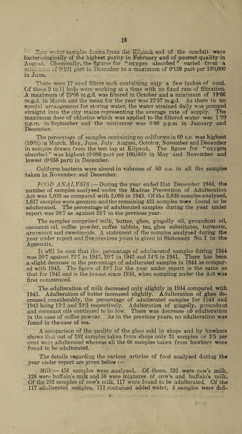 Faty water samples drawn from the Kllpauk end of the conduit were foacteriologically of the highest purity in February and of poorest quality in August. Chemically, the figures for “oxygen absorbed” varied from a minimum of 0*101 part in December to a maximum of 0*139 part per 100,000 in June. There were 17 sand filters each containing only a few inches of sand. Of these 9 to 11 beds were working at a time with no fixed rate of filtration. A maximum of 25*66 m.g.d. was filtered in October and a minimum of 19*66 m.g.d. in March and the mean for the year was 22*57 m.g.d. As there in no special arrangement for storing water, the water strained daily was pumped straight into the city mains representing the average rate of supply. The maximum dose of chlorine which was applied to the filtered water was 1*20 p.p.m. in September and the minimum* was 090 p.p.m in January and December. The percentage of samples containing no coliforms in 60 c-c- was highest (100%) in March, May, June, July, August, OctobBr, November and December in samples drawn from the test tap at Kilpauk. The figure for “oxygen absorbed ” was highest (0*086 part per 100,000) in May and November and lowest (0 056 part) in December. Coliform bacteria were absent in volumes of 60 c.c. in all the samples taken in November and December. FOOD ANALYSIS:—During the year ended 31st December 1944, the number of samples analysed under the Madras Prevention of Adulteration Act was 2,038 as compared with 2,060 in 1943. Of the 2,038 samples analysed, 1,617 samples were genuine and the remaining 421 samples were found to be adulterated. The percentage of adulterated samples during the year under report was 20*7 as against 22*7 in the previous year. The samples comprised milk, butter, ghee, gingelly oil, groundnut oil, cocoanut oil, coffee powder, coffee tablets, tea, ghee substitutes, turmeric, arrowroot and sweetmeats. A statement of the samples analysed during the year under report and five previous years is given in Statement No. I in the Appendix. It will be seen that the percentage of adulterated samples during 1944 was 20*7 against.22*7 in 1943, 20*7 in 1942 and 24*3 in 1941. There has been a slight decrease in the percentage of adulterated samples in 1944 as compar¬ ed with 1943. Ths figure of 20*7 for the year under report is the same as that for 1942 and is the lowest since 1930, when sampling under the Act was first commenced. The adulteration of milk decreased only slightly in 1944 compared with 1943. Adulteration of butter increased slightly. Adulteration of ghee de¬ creased considerably, the percentage of adulterated samples for 1944 and 1943 being 13*2 and 24*3 respectively. Adulteration of gingelly, groundnut and cocoanut oils continued to be low. There was decrease of' adulteration in the case of coffee powder. As in the previous years, no adulteration was found in the case of tea. A comparison of the quality of the ghee sold in shops and by hawkers shows that out of 592 samples taken from shops only 21 samples or 3*5 per cent were adulterated whereas all the 66 samples taken from hawkers were found to be adulterated. The details regarding the various articles of food analysed during the year under report are given below : — Milk:— 456 samples were analysed. Of these, 292 were cow’s milk, 128 were buffalo’s milk and 36 were mixtures of cow’s and buffalo’s milk. Of the 292 samples of cow’s milk, 117 were found to be adulterated. Of the 117 adulterated samples, 112 contained added water, 4 samples were defi-