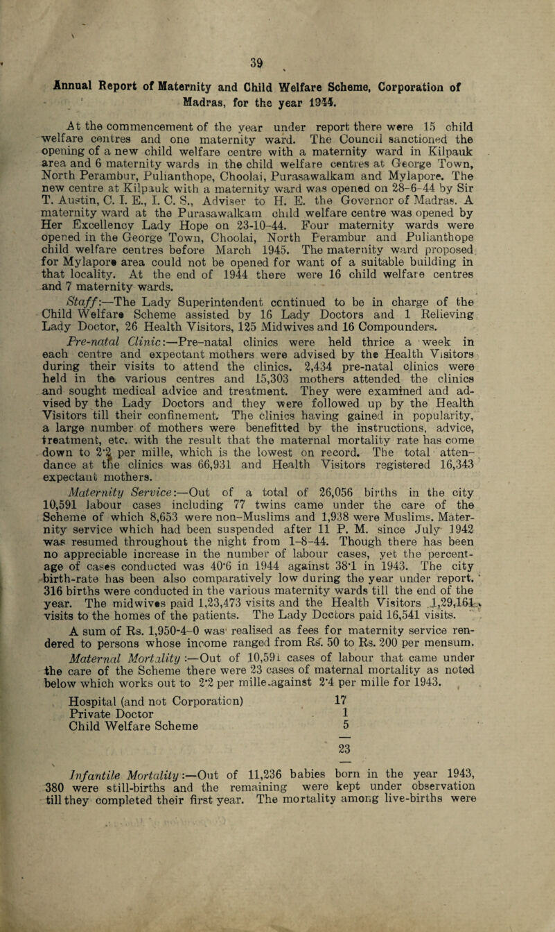 39 \ Annual Report of Maternity and Child Welfare Scheme, Corporation of Madras, for the year 1954. At the commencement of the year under report there were 15 child welfare centres and one maternity ward. The Council sanctioned the opening of a new child welfare centre with a maternity ward in Kilpauk area and 6 maternity wards in the child welfare centres at George Town, North Perambur, Pulianthope, Choolai, Purasawalkam and Mylapore. The new centre at Kilpauk with a maternity ward was opened on 28-6-44 by Sir T. Austin, C. I. E., I. C. S., Adviser to H. E. the Governor of Madras. A maternity ward at the Purasawalkam child welfare centre was opened by Her Excellency Lady Hope on 23-10-44. Four maternity wards were opened in the George Town, Choolai, North Perambur and Pulianthope child welfare centres before March 1945. The maternity ward proposed for Mylapore area could not be opened for want of a suitable building in that locality. At the end of 1944 there were 16 child welfare centres and 7 maternity wards. Staff:—The Lady Superintendent continued to be in charge of the Child Welfare Scheme assisted by 16 Lady Doctors and 1 Relieving Lady Doctor, 26 Health Visitors, 125 Mid wives and 16 Compounders. Pre-natal Clinic:—Pre-natal clinics were held thrice a week in each centre and expectant mothers were advised by the Health Visitors during their visits to attend the clinics. 2,434 pre-natal clinics were held in the various centres and 15,303 mothers attended the clinics and sought medical advice and treatment. They were examined and ad¬ vised by the Lady Doctors and they were followed up by the Health Visitors till their confinement. The clinics having gained in popularity, a large number of mothers were benefitted by the instructions, advice, treatment, etc. with the result that the maternal mortality rate has come down to 2’2 per mille, which is the lowest on record. The total atten¬ dance at the clinics was 66,931 and Health Visitors registered 16,343 expectant mothers. Maternity Service:—Out of a total of 26,056 births in the city 10,591 labour cases including 77 twins came under the care of the Scheme of which 8,653 were non-Muslims and 1,938 were Muslims. Mater¬ nity service which had been suspended after 11 P. M. since July 1942 was resumed throughout the night from 1-8-44. Though there has been no appreciable increase in the number of labour cases, yet the percent¬ age of cases conducted was 40*6 in 1944 against 38T in 1943. The city birth-rate has been also comparatively low during the year under report. ’ 316 births were conducted in the various maternity wards till the end of the year. The midwives paid 1,23,473 visits and the Health Visitors l,29,161-> visits to the homes of the patients. The Lady Doctors paid 16,541 visits. A sum of Rs. 1,950-4-0 was1 realised as fees for maternity service ren¬ dered to persons whose income ranged from Rs'. 50 to Rs. 200 per mensum. Maternal Mortality :—Out of 10,59 i cases of labour that came under the care of the Scheme there were 23 cases of maternal mortality as noted below which works out to 2*2 per mille .against 2*4 per mille for 1943. Hospital (and not Corporation) 17 Private Doctor - 1 Child Welfare Scheme 5 23 Infantile MortalityOut of 11,236 babies born in the year 1943, 380 were still-births and the remaining were kept under observation till they completed their first year. The mortality among live-births were