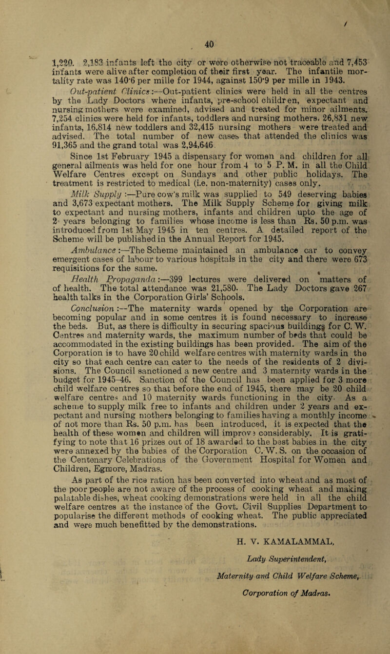 / 40 # 1,220. 2,183 infants left the city or were otherwise not traceable and 7,453 infants were alive after completion of their first year. The infantile mor¬ tality rate was 140*6 per mille for 1944, against 150*9 per mille in 1943. Out-patient Olinics:—Out-patient clinics were held in all the centres by the Lady Doctors where infants, pre-schoolchildren, expectant and nursing mothers were examined, advised and treated for minor ailments. 7,254 clinics were held for infants, toddlers and nursing mothers. 26,831 new infants, 16,814 new toddlers and 32,415 nursing mothers were treated and advised. The total number of new cases that attended the clinics was 91,365 and the grand total was 2,94,646. Since 1st February 1945 a dispensary for women and children for all general ailments was held for one hour from 4 to 5 P. M. in all the Child Welfare Centres except on Sundays and other public holidays. The treatment is restricted to medical (i.e. non-maternity) cases only. Milk Supply :—Pure cow’s milk was supplied to 549 deserving babies and 3,673 expectant mothers. The Milk Supply Scheme for giving milk to expectant and nursing mothers, infants and children upto the age of 2 years belonging to families whose income is less than Rs. 50 p.m. was introduced from 1st May 1945 in ten centres. A detailed report of the Scheme will be published in the Annual Report for 1945. Ambulance :—The Scheme maintained an ambulance car to convey emergent cases of labour to various hospitals in the city and there were 673 requisitions for the same. Health Propaganda:—399 lectures were delivered on matters of of health. The total attendance was 21,580. The Lady Doctors gave 267 health talks in the Corporation Girls’ Schools. Conclusion The maternity wards opened by tfie Corporation are becoming popular and in some centres it is found necessary to increase the beds. But, as there is difficulty in securing spacious building§ for C. W. Centres and maternity wards, the maximum number of beds that could be accommodated in the existing buildings has been provided. The aim of the Corporation is to have 20 child welfare centres with maternity wards in the city so that each centre can cater to the needs of the residents of 2 divi¬ sions. The Council sanctioned a new centre and 3 maternity wards in the budget for 1945-46. Sanction of the Council has been applied for 3 more child welfare centre^ so that before the end of 1945, there may be 20 child welfare centres and 10 maternity wards functioning in the city. As a scheme to supply milk free to infants and children under 2 years and ex¬ pectant and nursing mothers belonging to families having a monthly income « of not more than Rs. 50 p.m. has been introduced, it is expected that the health of these women and children will improv3 considerably. It is grati¬ fying to note that 16 prizes out of 18 awarded to the best babies in the city were annexed by the babies of the Corporation C. W. S. on the occasion of the Centenary Celebrations of the Government Hospital for Women and Children, Egraore, Madras. As part of the rice ration has been converted into wheat and as most of the poor people are not aware of the process of cooking wheat and making palatable dishes, wheat cooking demonstrations were held in all the child welfare centres at the instance of the Govt. Civil Supplies Department to popularise the different methods of cooking wheat. The public appreciated and were much benefitted by the demonstrations. H. V. KAMALAMMAL, Lady Superintendent, Maternity and Child Welfare Scheme, Corporation of Madras.