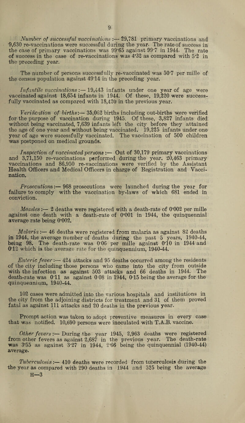 Number of successful vaccinations :— 29,781 primary vaccinations and 9,630 re-vaccinations were successful during the year. The rate of success in the case of primary vaccinations was 99*65 against 99*7 in 1944. The rate of success in the case of re-vaccinations was 4*32 as compared with 5*2 in the preceding year. The number of persons successfully re-vaccinated was 507 per mihe of the census population against 4914 in the preceding year. Infantile vaccinations:— 19,443 infants under one year of age were vaccinated against 18,654 infants in 1944. Of these, 19,220 were success¬ fully vaccinated as compared with 18,420 in the previous year. Verification of births:— 35,062 births including out-births w.ere verified for the purpose of vaccination during 1945. Of these, 3,827 infants died without being vaccinated, 7,639 infants left the city before they attained the age of one year and without being vaccinated. 19,225 infants under one year of age were sucessfully vaccinated. The vaccination of 500 children was postponed on medical grounds. Inspection of vaccinated persons :— Out of 30,179 primary vaccinations and 3,71,150 re-vaccinations performed during the year. 20,463 primary vaccinations and 86,950 re-vaccinations were verified by the Assistant Health Officers and Medical Officers in charge of Registration and Vacci¬ nation. Prosecutions:— 968 prosecutions were launched during the year for failure to comply with the vaccination by-laws of which 681 ended in conviction. Measles:— 2 deaths were registered with a death-rate of 0*002 per mille against one death with a death-rate of 0*001 in 1944, the quinquennial average rate being 0*002. Malaria :— 46 deaths were registered from malaria as against 82 deaths in 1944, the average number of deaths during the past 5 years, 1940-44, being 98. The death-rate was 0 06 per mille against 0*10 in 1944 and 0*12 which is the average rate for the quinquennium, 1940-44. Enteric fever:— 424 attacks and 95 deaths occurred among the residents of the city including those persons who came into the city from outside with the infection as against 503 attacks and 66 deaths in 1944. The death-rate was 0 11 as against 0 08 in 1944, 075 being the average for the quinquennium, 1940-44. 102 cases were admitted into the various hospitals and institutions in the city from the adjoining districts for treatment and 31 of them proved fatal as against 111 attacks and 20 deaths in the previous year. Prompt action was taken to adopt preventive measures in every case that was notified. 10,690 persons were inoculated with T.A.B. vaccine. Other fevers:—During the year 1945, 2,963 deaths were registered from other fevers as against 2,687 in the previous year. The death-rate was 3*55 as against 3*27 in 1944, 2*66 being the quinquennial (1940-44) average. Tuberculosis :— 410 deaths were recorded from tuberculosis during the the year as compared with 290 deaths in 1944 and 525 being the average H—3