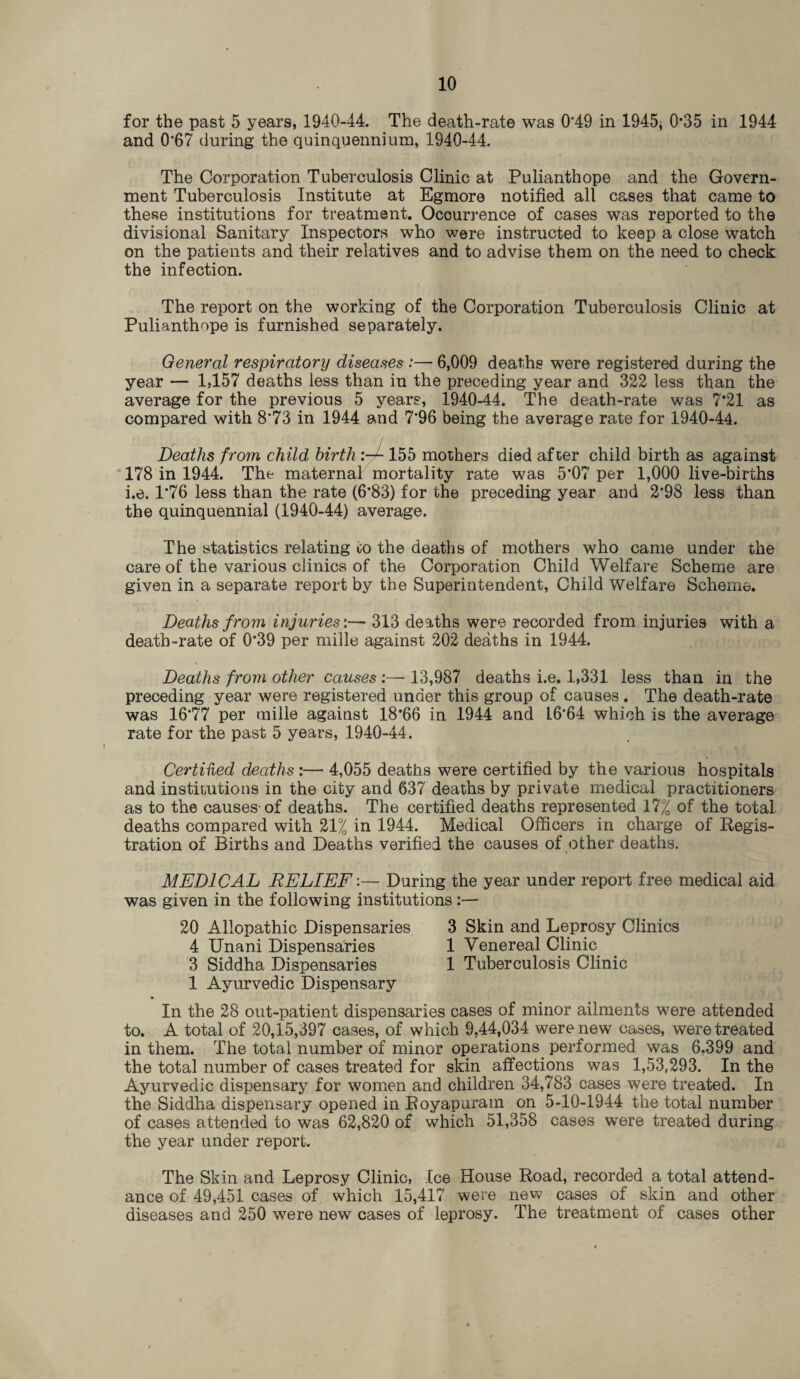 for the past 5 years, 1940-44. The death-rate was 0'49 in 1945, 0*35 in 1944 and 0*67 during the quinquennium, 1940-44. The Corporation Tuberculosis Clinic at Pulianthope and the Govern¬ ment Tuberculosis Institute at Egmore notified all cases that came to these institutions for treatment. Occurrence of cases was reported to the divisional Sanitary Inspectors who were instructed to keep a close watch on the patients and their relatives and to advise them on the need to check the infection. The report on the working of the Corporation Tuberculosis Clinic at Pulianthope is furnished separately. General respiratory diseases :— 6,009 deaths were registered during the year — 1,157 deaths less than in the preceding year and 322 less than the average for the previous 5 years, 1940-44. The death-rate was 7*21 as compared with 8*73 in 1944 and 7*96 being the average rate for 1940-44. Deaths from child birth 155 mothers died after child birth as against 178 in 1944. The maternal mortality rate was 5*07 per 1,000 live-births i.e. 1*76 less than the rate (6*83) for the preceding year and 2*98 less than the quinquennial (1940-44) average. The statistics relating oo the deaths of mothers who came under the care of the various clinics of the Corporation Child Welfare Scheme are given in a separate report by the Superintendent, Child Welfare Scheme. Deaths from injuries'.— 313 deaths were recorded from injuries with a death-rate of 0*39 per mille against 202 deaths in 1944. Deaths from other causes :—■ 13,987 deaths i.e. 1,331 less than in the preceding year were registered under this group of causes . The death-rate was 16*77 per mille against 18*66 in 1944 and L6‘64 which is the average rate for the past 5 years, 1940-44. Certified deaths :— 4,055 deaths were certified by the various hospitals and institutions in the city and 637 deaths by private medical practitioners as to the causes-of deaths. The certified deaths represented 17% of the total deaths compared with 21% in 1944. Medical Officers in charge of Regis¬ tration of Births and Deaths verified the causes of other deaths. MEDICAL RELIEF:— During the year under report free medical aid was given in the following institutions :— 20 Allopathic Dispensaries 3 Skin and Leprosy Clinics 4 Unani Dispensaries 1 Venereal Clinic 3 Siddha Dispensaries 1 Tuberculosis Clinic 1 Ayurvedic Dispensary In the 28 out-patient dispensaries cases of minor ailments were attended to. A total of 20,15,397 cases, of which 9,44,034 were new cases, were treated in them. The total number of minor operations performed was 6.399 and the total number of cases treated for skin affections was 1,53,293. In the Ayurvedic dispensary for women and children 34,783 cases were treated. In the Siddha dispensary opened in Royapuram on 5-10-1944 the total number of cases attended to was 62,820 of which 51,358 cases were treated during the year under report. The Skin and Leprosy Clinic, Ice House Road, recorded a total attend¬ ance of 49,451 cases of which 15,417 were new cases of skin and other diseases and 250 were new cases of leprosy. The treatment of cases other