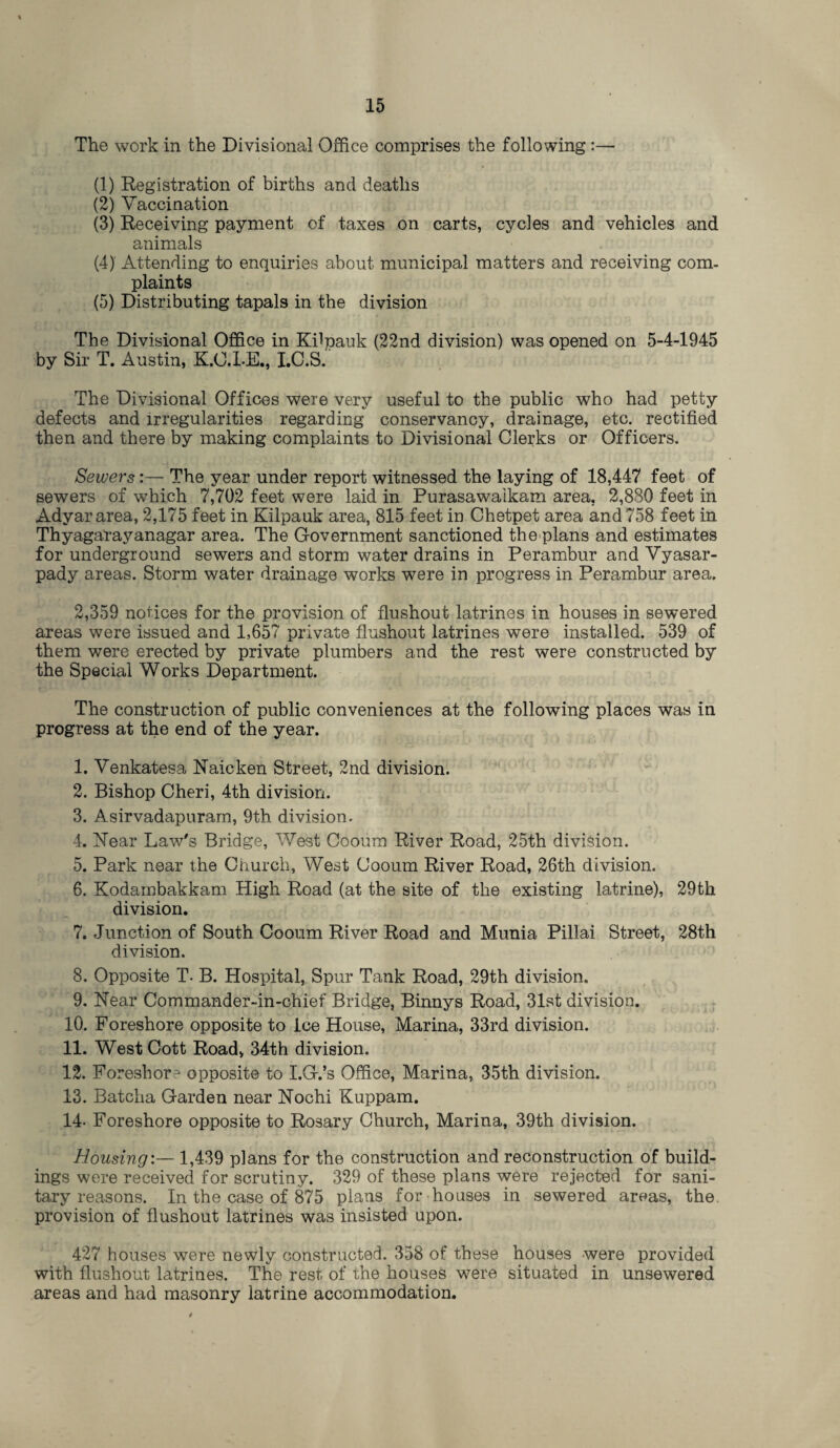 The work in the Divisional Office comprises the following :— (1) Registration of births and deaths (2) Vaccination (3) Receiving payment of taxes on carts, cycles and vehicles and animals (4) Attending to enquiries about municipal matters and receiving com¬ plaints (5) Distributing tapals in the division The Divisional Office in Kilpauk (22nd division) was opened on 5-4-1945 by Sir T. Austin, K.O.LE., I.C.S. The Divisional Offices were very useful to the public who had petty defects and irregularities regarding conservancy, drainage, etc. rectified then and there by making complaints to Divisional Clerks or Officers. Sewers:—• The year under report witnessed the laying of 18,447 feet of sewers of which 7,702 feet were laid in Purasawaikam area, 2,880 feet in Adyar area, 2,175 feet in Kilpauk area, 815 feet in Chetpet area and 758 feet in Thyagarayanagar area. The Government sanctioned the plans and estimates for underground sewers and storm water drains in Perambur and Vyasar- pady areas. Storm water drainage works were in progress in Perambur area. 2,359 notices for the provision of flushout latrines in houses in sewered areas were issued and 1,657 private flushout latrines were installed. 539 of them were erected by private plumbers and the rest were constructed by the Special Works Department. The construction of public conveniences at the following places was in progress at the end of the year. 1. Venkatesa Raicken Street, 2nd division. 2. Bishop Cheri, 4th division. 3. Asirvadapuram, 9th division. 4. Rear Law's Bridge, West Cooum River Road, 25th division. 5. Park near the Church, West Cooum River Road, 26th division. 6. Kodambakkam High Road (at the site of the existing latrine), 29th division. 7. Junction of South Cooum River Road and Munia Pillai Street, 28th division. 8. Opposite T- B. Hospital, Spur Tank Road, 29th division, 9. Rear Commander-in-chief Bridge, Binnys Road, 31st division. 10. Foreshore opposite to ice House, Marina, 33rd division. 11. West Cott Road, 34th division. 12. Foreshore opposite to I.G.’s Office, Marina, 35th division. 13. Batcha Garden near Rochi Kuppam. 14- Foreshore opposite to Rosary Church, Marina, 39th division. Housing:— 1,439 plans for the construction and reconstruction of build¬ ings were received for scrutiny. 329 of these plans were rejected for sani¬ tary reasons. In the case of 875 plans for houses in sewered areas, the. provision of flushout latrines was insisted upon. 427 houses were newly constructed. 358 of these houses were provided with flushout latrines. The rest of the houses were situated in unsewered areas and had masonry latrine accommodation.