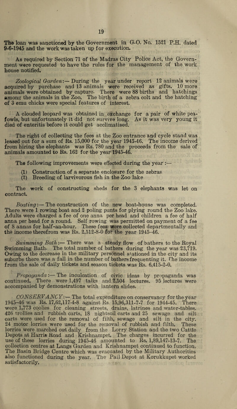 The loan was sanctioned by the Government in G.O. No. 1521 P.H. dated 9-6-1945 and the work was taken up for execution. As required by Section 71 of the Madras City Police Act, the Govern¬ ment were requested to have the rules for the management of the work house notified. Zoological Garden:— During the year under report 12 animals were acquired by purchase and 13 animals were received as gifts. 10 more animals were obtained by capture. There were 88 births and hatchings among the animals in the Zoo. The birth of a zebra colt and the hatching of 3 emu chicks were special features of interest. A clouded leopard was obtained in exchange for a pair of white pea¬ fowls, but unfortunately it did not survive long. As it was very young it died of enteritis before it could get acclimatised. The right of collecting the fees at the Zoo entrance and cycle stand was leased out for a sum of Rs. 15,000 for the year 1945-46. The income derived from hiring the elephants was Rs. 780 and the proceeds from the sale of animals amounted to Rs. 162 for the year 1945-46. The following improvements were effected during the year :— (1) Construction of a separate enclosure for the zebras (2) Breeding of larvivorous fish in the Zoo lake The work of constructing sheds for the 3 elephants was let on contract. Boating:—The construction of the new boat-house was completed. There were 1 rowing boat and 2 poling punts for plying round the Zoo lake. Adults were charged a fee of one anna per head and children a fee of half anna per head for a round. Self rowing was permitted on payment of a fee of 8 annas for half-an-hour. These fees were collected departmentally and the income therefrom was Rs. 2,512-8-0 for the year 1945-46. Swimming Bath:— There was a steady flow of bathers to the Royal Swimming Bath. The total number of bathers during the year was 23,719. Owing to the decrease in the military personnel stationed in the city and its suburbs there was a fall in the number of bathers frequenting it. The income from the sale of daily tickets and season tickets was Rs. 6,415-2-0. r ' v . * - • ../• , Propaganda:— The inculcation of civic ideas by propaganda was continued. There were 1,497 talks and 2,504 lectures. 95 lectures were accompanied by demonstrations with lantern slides. CONSERVANCY:— The total expenditure on conservancy for the year 1945-46 was Rs. 17,62,117-4-8 against Rs. 15,96,311-7-7 for 1944-45. There were 1,773 coolies for cleaning streets, drains, latrines and water-tables. 426 trollies and rubbish carts, 18 nightsoil carts and 25 sewage and silt carts were used for the removal of filth, sewage and silt in the city. 24 motor lorries were used for the removal of rubbish and filth. These lorries were marched out daily from the Lorry Station and the two Cattle Depots at Harris Road and Krishnampet. The charges incurred for the use of these lorries during 1945-46 amounted to Rs. 1,89,147-13-7. The collection centres at Langs Garden and Krishnampet continued to function. The Basin Bridge Centre which was evacuated by the Military Authorities also functioned during the year. The Pail Depot at Korukkupet worked satisfactorily.