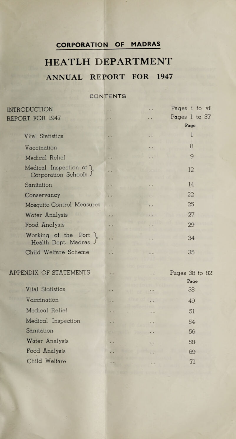 CORPORATION OF MADRAS HEATLH DEPARTMENT ANNUAL REPORT FOR 1947 CONTENTS INTRODUCTION • • • • Pages i to vi REPORT FOR 1947 • ■ • • Pages 1 to 37 Page Vital Statistics • • • • 1 Vaccination • • • * 8 Medical Relief • • • • 9 Medical Inspection of \ Corporation Schools X Sanitation .. .. 14 Conservancy .. .. 22 Mosquito Control Measures .. .. 25 Water Analysis .. .. 27 Food Analysis . * .. 29 Working of the Port \ ^4 Health Dept. Madras J Child Welfare Scheme .. .. 35 APPENDIX OF STATEMENTS .. .. Pages 38 to 82 Page Vital Statistics .. .. 38 Vaccination .. .. 49 Medical Relief .. .. 51 Medical Inspection .. . . 54 Sanitation .. .. 56 Water Analysis .. . . 58 Food Analysis .. .. 69 Child Welfare .. .. 71