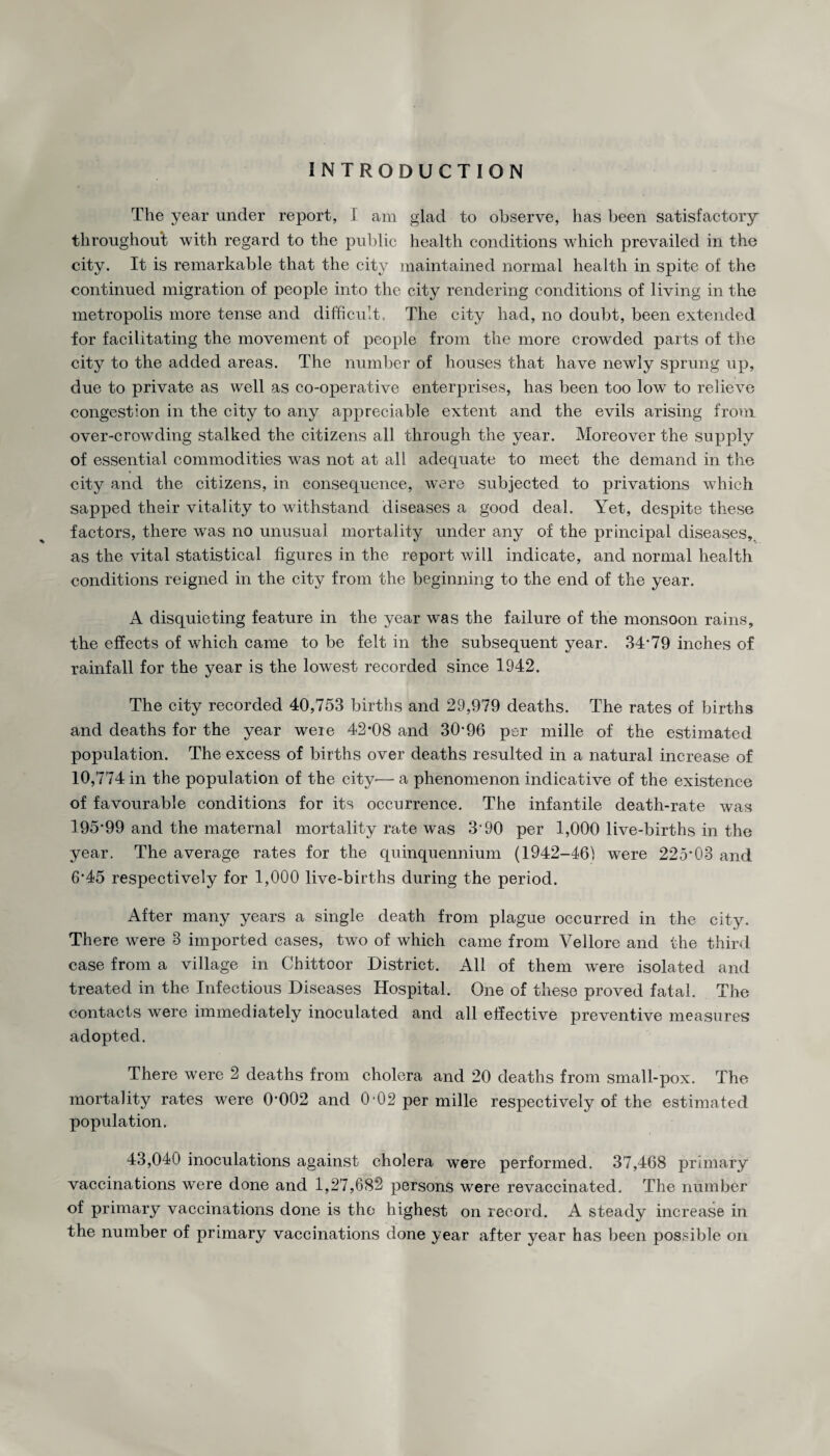 INTRODUCTION The year under report, I am glad to observe, has been satisfactory throughout with regard to the public health conditions which prevailed in the city. It is remarkable that the city maintained normal health in spite of the continued migration of people into the city rendering conditions of living in the metropolis more tense and difficult. The city had, no doubt, been extended for facilitating the movement of people from the more crowded parts of the city to the added areas. The number of houses that have newly sprung up, due to private as well as co-operative enterprises, has been too low to relieve congestion in the city to any appreciable extent and the evils arising from over-crowding stalked the citizens all through the year. Moreover the supply of essential commodities was not at all adequate to meet the demand in the city and the citizens, in consequence, were subjected to privations which sapped their vitality to withstand diseases a good deal. Yet, despite these factors, there was no unusual mortality under any of the principal diseases,, as the vital statistical figures in the report will indicate, and normal health conditions reigned in the city from the beginning to the end of the year. A disquieting feature in the year was the failure of the monsoon rains, the effects of which came to be felt in the subsequent year. 34*79 inches of rainfall for the year is the lowest recorded since 1942. The city recorded 40,753 births and 29,979 deaths. The rates of births and deaths for the year were 42*08 and 30*96 per mille of the estimated population. The excess of births over deaths resulted in a natural increase of 10,774 in the population of the city— a phenomenon indicative of the existence of favourable conditions for its occurrence. The infantile death-rate was 195*99 and the maternal mortality rate was 3*90 per 1,000 live-births in the year. The average rates for the quinquennium (1942-461 were 225*03 and 6*45 respectively for 1,000 live-births during the period. After many years a single death from plague occurred in the city. There were 3 imported cases, two of which came from Vellore and the third case from a village in Chittoor District. All of them were isolated and treated in the Infectious Diseases Hospital. One of these proved fatal. The contacts were immediately inoculated and all effective preventive measures adopted. There were 2 deaths from cholera and 20 deaths from small-pox. The mortality rates were 0*002 and 0-02 per mille respectively of the estimated population, 43,040 inoculations against cholera were performed. 37,468 primary vaccinations were done and 1,27,682 persons were revaccinated. The number of primary vaccinations done is the highest on record. A steady increase in the number of primary vaccinations done year after year has been possible on