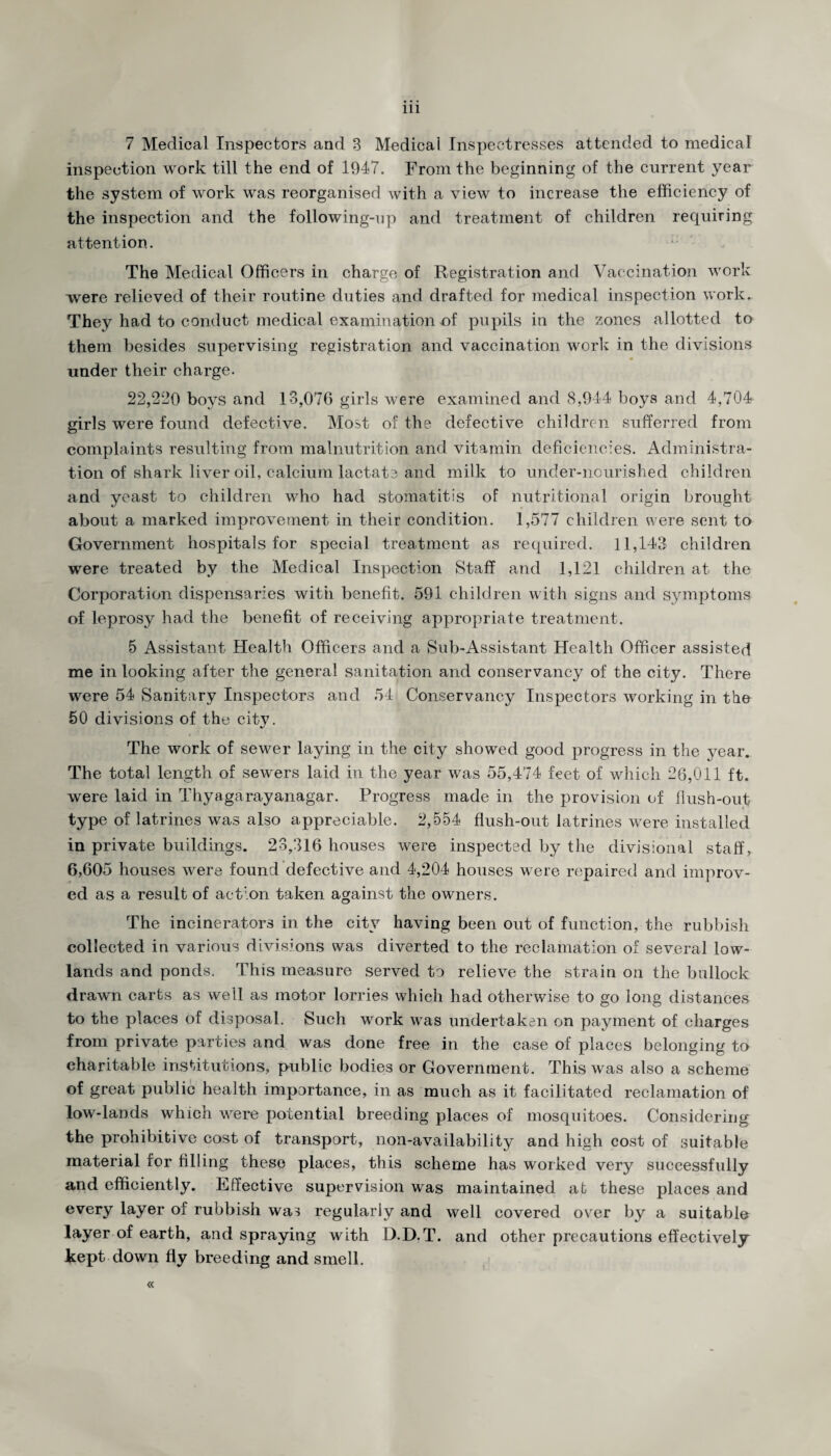 7 Medical Inspectors and 3 Medical Inspectresses attended to medical inspection work till the end of 1947. From the beginning of the current year the system of work was reorganised with a view to increase the efficiency of the inspection and the following-up and treatment of children requiring attention. The Medical Officers in charge of Registration and Vaccination work were relieved of their routine duties and drafted for medical inspection work. They had to conduct medical examination of pupils in the zones allotted to them besides supervising registration and vaccination work in the divisions under their charge. 22,220 boys and 13,076 girls were examined and 8,944 boys and 4,704 girls were found defective. Most of the defective children sufferred from complaints resulting from malnutrition and vitamin deficiencies. Administra¬ tion of shark liver oil, calcium lactate and milk to under-nourished children and yeast to children who had stomatitis of nutritional origin brought about a marked improvement in their condition. 1,577 children were sent to Government hospitals for special treatment as required. 11,143 children were treated by the Medical Inspection Staff and 1,121 children at the Corporation dispensaries with benefit. 591 children with signs and symptoms of leprosy had the benefit of receiving appropriate treatment. 5 Assistant Health Officers and a Sub-Assistant Health Officer assisted me in looking after the general sanitation and conservancy of the city. There were 54 Sanitary Inspectors and 54 Conservancy Inspectors working in the 50 divisions of the city. The work of sewer laying in the city showed good progress in the year. The total length of sewers laid in the year was 55,474 feet of which 26,011 ft. were laid in Thyagarayanagar. Progress made in the provision of flush-out type of latrines was also appreciable. 2,554 flush-out latrines were installed in private buildings. 23,316 houses were inspected by the divisional staff, 6,605 houses were found defective and 4,204 houses were repaired and improv¬ ed as a result of action taken against the owners. The incinerators in the city having been out of function, the rubbish collected in various divisions was diverted to the reclamation of several low¬ lands and ponds. This measure served to relieve the strain on the bullock drawn carts as well as motor lorries which had otherwise to go long distances to the places of disposal. Such work was undertaken on payment of charges from private parties and was done free in the case of places belonging to charitable institutions, public bodies or Government. This was also a scheme of great public health importance, in as much as it facilitated reclamation of low-lands which were potential breeding places of mosquitoes. Considering the prohibitive cost of transport, non-availability and high cost of suitable material for filling these places, this scheme has worked very successfully and efficiently. Effective supervision was maintained at these places and every layer of rubbish was regularly and well covered over by a suitable layer of earth, and spraying with D.D.T. and other precautions effectively kept down fly breeding and smell. «