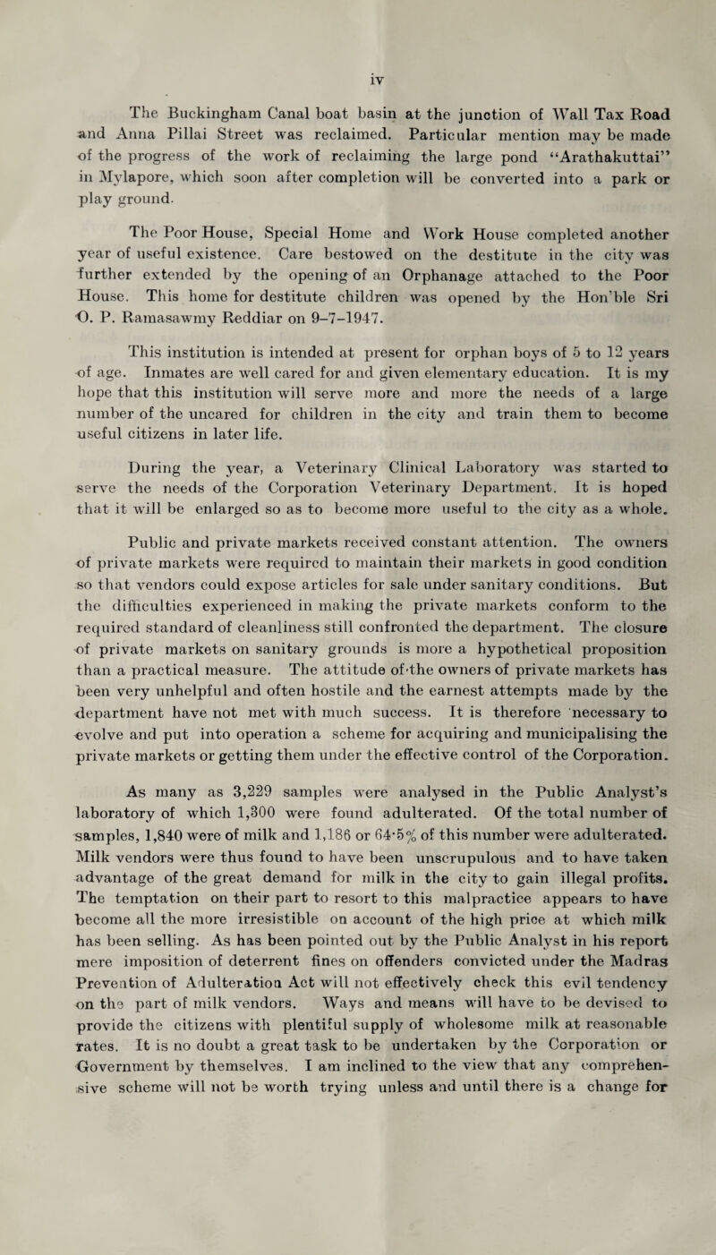 1Y The Buckingham Canal boat basin at the junction of Wall Tax Road and Anna Pillai Street was reclaimed. Particular mention may be made of the progress of the work of reclaiming the large pond “Arathakuttai” in Mylapore, which soon after completion will be converted into a park or play ground. The Poor House, Special Home and Work House completed another year of useful existence. Care bestowed on the destitute in the city was further extended by the opening of an Orphanage attached to the Poor House. This home for destitute children was opened by the Hon’ble Sri O. P. Ramasawmy Reddiar on 9-7-1947. This institution is intended at present for orphan boys of 5 to 12 years of age. Inmates are well cared for and given elementary education. It is my hope that this institution will serve more and more the needs of a large number of the uncared for children in the city and train them to become useful citizens in later life. During the year, a Veterinary Clinical Laboratory was started to serve the needs of the Corporation Veterinary Department. It is hoped that it will be enlarged so as to become more useful to the city as a whole. Public and private markets received constant attention. The owners of private markets were required to maintain their markets in good condition so that vendors could expose articles for sale under sanitary conditions. But the difficulties experienced, in making the private markets conform to the required standard of cleanliness still confronted the department. The closure of private markets on sanitary grounds is more a hypothetical proposition than a practical measure. The attitude of-the owners of private markets has been very unhelpful and often hostile and the earnest attempts made by the department have not met with much success. It is therefore necessary to evolve and put into operation a scheme for acquiring and municipalising the private markets or getting them under the effective control of the Corporation. As many as 3,229 samples were analysed in the Public Analyst’s laboratory of which 1,300 were found adulterated. Of the total number of samples, 1,840 were of milk and 1,186 or 64-5% of this number were adulterated. Milk vendors were thus found to have been unscrupulous and to have taken advantage of the great demand for milk in the city to gain illegal profits. The temptation on their part to resort to this malpractice appears to have become all the more irresistible on account of the high price at which milk has been selling. As has been pointed out by the Public Analyst in his report mere imposition of deterrent fines on offenders convicted under the Madras Prevention of Adulteration Act will not effectively check this evil tendency on the part of milk vendors. Ways and means will have to be devised to provide the citizens with plentiful supply of wholesome milk at reasonable Tates. It is no doubt a great task to be undertaken by the Corporation or Government by themselves. I am inclined to the view that any comprehen¬ sive scheme will not be worth trying unless and until there is a change for