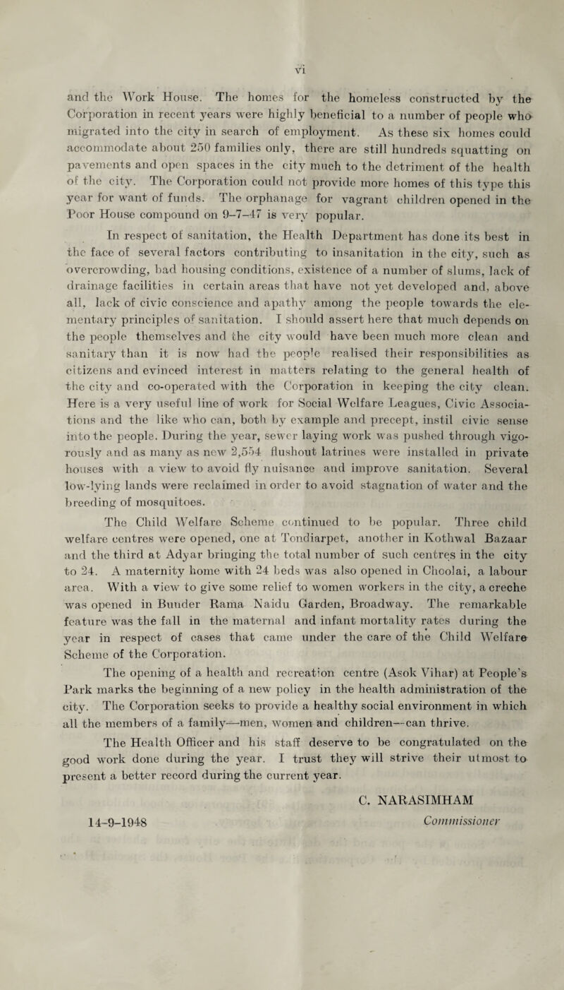 and the Work House. The homes for the homeless constructed by the Corporation in recent years were highly beneficial to a number of people who migrated into the city in search of employment. As these six homes could accommodate about 250 families only, there are still hundreds squatting on pavements and open spaces in the city much to the detriment of the health of the city. The Corporation could not provide more homes of this type this year for want of funds. The orphanage for vagrant children opened in the Poor House compound on 9-7-47 is very popular. In respect of sanitation, the Health Department has done its best in the face of several factors contributing to insanitation in the city, such as overcrowding, bad housing conditions, existence of a number of slums, lack of drainage facilities in certain areas that have not yet developed and, above all, lack of civic conscience and apathy among the people towards the ele¬ mentary principles of sanitation. I should assert here that much depends on the people themselves and the city would have been much more clean and sanitary than it is now had the people realised their responsibilities as citizens and evinced interest in matters relating to the general health of the city and co-operated with the Corporation in keeping the city clean. Here is a very useful line of work for Social Welfare Leagues, Civic Associa¬ tions and the like who can, both by example and precept, instil civic sense into the people. During the year, sewer laying work was pushed through vigo¬ rously and as many as new 2,554 flushout latrines were installed in private houses with a view to avoid fly nuisance and improve sanitation. Several low-lying lands were reclaimed in order to avoid stagnation of water and the breeding of mosquitoes. The Child Welfare Scheme continued to be popular. Three child welfare centres were opened, one at Tondiarpet, another in Kothwal Bazaar and the third at Adyar bringing the total number of such centres in the city to 24. A maternity home with 24 beds was also opened in Choolai, a labour area. With a view to give some relief to women workers in the city, a creche was opened in Bunder Rama Naidu Garden, Broadway. The remarkable feature was the fall in the maternal and infant mortality rates during the year in respect of cases that came under the care of the Child Welfare Scheme of the Corporation. The opening of a health and recreation centre (Asok Vihar) at People’s Park marks the beginning of a new policy in the health administration of the city. The Corporation seeks to provide a healthy social environment in which all the members of a family—'men, women and children—can thrive. The Health Officer and his staff deserve to be congratulated on the good work done during the year. I trust they will strive their utmost to present a better record during the current year. C. NARASIMHAM 14-9-1948 Commissioner