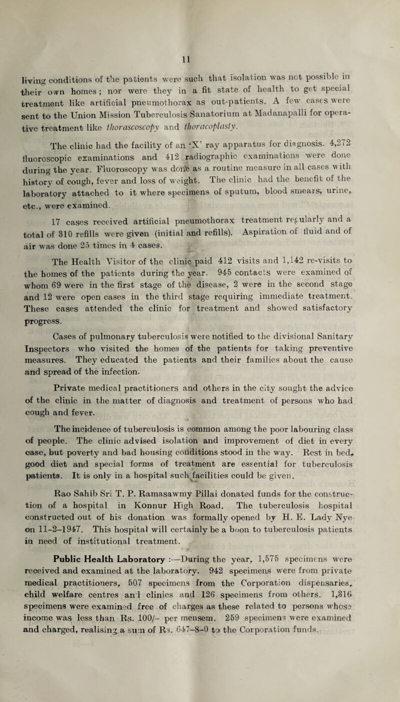 living conditions of the patients were such that isolation was not possible in their ovn homes ; nor were they in a fit state of health to get special treatment like artificial pneumothorax as out-patients. A few cases were sent to the Union Mission Tuberculosis Sanatorium at Madanapalli lor opera¬ tive treatment like thorascoscopy and thoracoplasty. The clinic had the facility of an ‘X’ ray apparatus for diagnosis. 4,272 fluoroscopic examinations and 412 radiographic examinations were done during the year. Fluoroscopy was dorie as a routine measure in all cases with history of cough, fever and loss of weight. The clinic had the benefit of the laboratory attached to it where specimens of sputum, blood smears, urine, etc., were examined. 17 cases received artificial pneumothorax treatment regularly and a total of 310 refills were given (initial and refills). Aspiration of iluid and of air was done 25 times in 4 cases. The Health Visitor of the clinic paid 412 visits and 1,142 re-visits to the homes of the patients during the year. 945 contacts were examined of whom 69 were in the first stage of the disease, 2 were in the second stage and 12 were open cases in the third stage requiring immediate treatment. These cases attended the clinic for treatment and showed satisfactory progress. Cases of pulmonary tuberculosis were notified to the divisional Sanitary Inspectors who visited the homes of the patients for taking preventive measures. They educated the patients and their families about the cause and spread of the infection. Private medical practitioners and others in the city sought the advice of the clinic in the matter of diagnosis and treatment of persons who had cough and fever. The incidence of tuberculosis is common among the poor labouring class of people. The clinic advised isolation and improvement of diet in every case, but poverty and bad housing conditions stood in the way. Rest in bed* good diet and special forms of treatment are essential for tuberculosis patients. It is only in a hospital such facilities could be given. Rao Sahib Sri T. P. Ramasawmy Pillai donated funds for the construc¬ tion of a hospital in Konnur High Road. The tuberculosis hospital constructed out of his donation was formally opened by H. E. Lady 1\ye on 11-2-1947. This hospital will certainly be a boon to tuberculosis patients in need of institutional treatment. Public Health Laboratory :—During the year, 1,575 specimens were received and examined at the laboratory. 942 specimens were from private medical practitioners, 507 specimens from the Corporation dispensaries, child welfare centres and clinics and 126 specimens from others. 1,316 specimens were examined free of charges as these related to persons whose income was less than Rs. 100/- per mensem. 259 specimens were examined and charged, realising a sum of Rs. 647-8-0 to the Corporation funds.