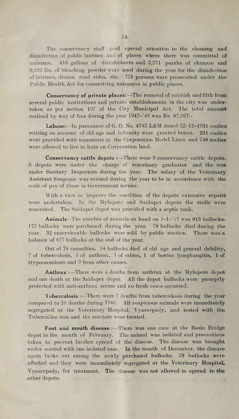 The conservancy staff paid special attention to the cleaning and disinfection of public latrines and of places where there was committal of nuisance. 416 gallons of disinfectants and 2,271 parahs of chunam and 9,995 lbs. of bleaching powder were used during the year for the disinfection of latrines, drains, road sides, etc. 721 persons were prosecuted under the Public Health Act for committing nuisances in public places. Conservancy of private places:—-The removal of rubbish and filth from several public institutions and private establishments in the city was under¬ taken as per section 197 of the City Municipal Act. The total amount realised by way of fees during the year 1947-’48 was Rs. 87,067/- Labour:—In pursuance of G. 0. No. 4942 L&M dated 22-12-1931 coolies retiring on account of old age and infirmity were granted bonus. 231 coolies were provided with tenements in the Corporation Model Lines and 248 coolies were allowed to live in huts on Corporation land. Conservancy cattle depots :■—1There were 9 conservancy cattle depots. 5 depots were under the charge of veterinary graduates and the rest under Sanitary Inspectors during the year. The salary of the Veterinary Assistant Surgeons was revised during the year to be in accordance with the scale of pay of those in Government service. With a view to improve the condition of the depots extensive repairs were undertaken. In the Mylapore and Saidapet depots the stalls were renovated. The Saidapet depot was provided with a septic tank. Animals:-The number of animals on hand on 1—1—’47 was 815 bullocks. 172 bullocks were purchased during the year. 78 bullocks died during the year. 32 unserviceable bullocks were sold by public auction. There was a balance of 877 bullocks at the end of the year. Out of 78 casualties, 54 bullocks died of old age and general debility, 7 of tuberculosis, 5 of anthrax, 1 of rabies, 1 of bovine lymphangitis, 1 of trypnosomiasis and 9 from other causes. Anthrax :—There were 4 deaths from anthrax at the Mylapore depot and one death at the Saidapet depot. All the depot bullocks were promptly protected with anti-anthrax serum and no fresh cases occurred. Tuberculosis :—There were 7 deaths from tuberculosis during the year compared to 20 deaths during 1946. All suspicious animals were immediately segregated at the Veterinary Hospital, Vyasarpady, and tested with the Tuberculine test and the reactors were treated. Foot and mouth disease :■—There was one case at the Basin Bridge depot in the month of February. The animal was isolated and precautions taken to prevent fuither spread of the disease. The disease was brought under control with one isolated case. In the month of December, the disease again broke out among the newly purchased bullocks. 29 bullocks were affected and they were immediately segregated at the Veterinary Hospital, Vyasarpady, for treatment. The disease was not allowed to spread to the other depots.
