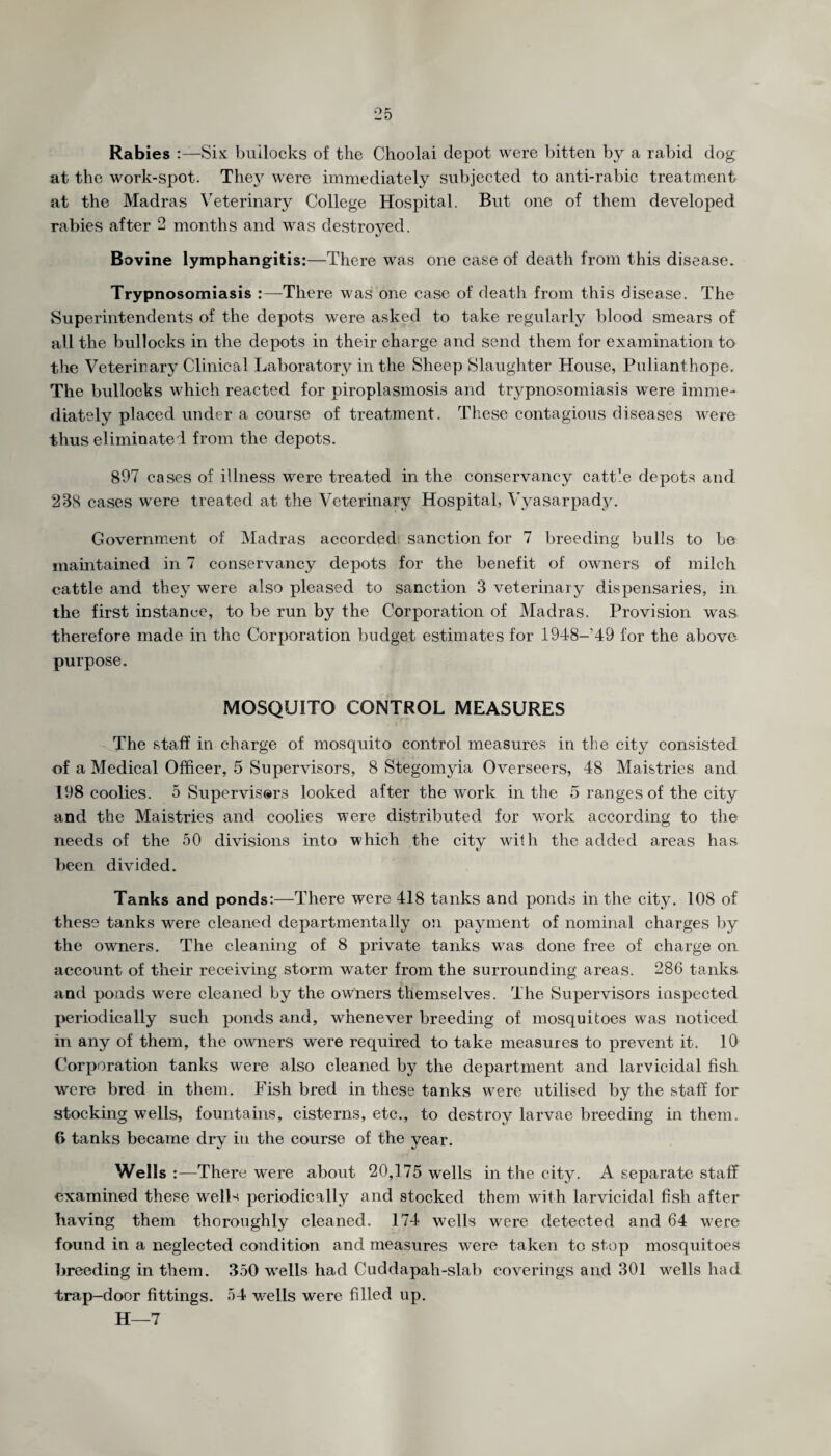 Rabies Six bullocks of the Choolai depot were bitten by a rabid dog at the work-spot. The}^ were immediately subjected to anti-rabic treatment at the Madras Veterinary College Hospital. But one of them developed rabies after 2 months and was destroyed. Bovine lymphangitis:—There was one case of death from this disease. Trypnosomiasis :—There was one case of death from this disease. The Superintendents of the depots were asked to take regularly blood smears of ail the bullocks in the depots in their charge and send them for examination to the Veterinary Clinical Laboratory in the Sheep Slaughter House, Pulianthope. The bullocks which reacted for piroplasmosis and trypnosomiasis were imme¬ diately placed under a course of treatment. These contagious diseases were thus eliminated from the depots. 897 cases of illness were treated in the conservancy catt’e depots and 238 cases were treated at the Veterinary Hospital, Vyasarpady. Government of Madras accorded sanction for 7 breeding bulls to be maintained in 7 conservancy depots for the benefit of owners of milch cattle and they were also pleased to sanction 3 veterinary dispensaries, in the first instance, to be run by the Corporation of Madras. Provision was therefore made in the Corporation budget estimates for 1948-'49 for the above purpose. MOSQUITO CONTROL MEASURES The staff in charge of mosquito control measures in the city consisted of a Medical Officer, 5 Supervisors, 8 Stegomyia Overseers, 48 Maistries and 198 coolies. 5 Supervisors looked after the work in the 5 ranges of the city and the Maistries and coolies were distributed for work according to the needs of the 50 divisions into which the city with the added areas has been divided. Tanks and ponds:—There were 418 tanks and ponds in the city. 108 of these tanks were cleaned departmentally on payment of nominal charges by the owmers. The cleaning of 8 private tanks was done free of charge on account of their receiving storm water from the surrounding areas. 286 tanks and ponds were cleaned by the owners themselves. The Supervisors inspected periodically such ponds and, whenever breeding of mosquitoes was noticed in any of them, the owners were required to take measures to prevent it. 10 Corporation tanks were also cleaned by the department and larvicidal fish wu?re bred in them. Fish bred in these tanks were utilised by the staff for stocking wells, fountains, cisterns, etc., to destroy larvae breeding in them. 6 tanks became dry in the course of the year. Wells :—There wrere about 20,175 wells in the city. A separate staff examined these welL periodically and stocked them with larvicidal fish after having them thoroughly cleaned. 174 wells were detected and 64 were found in a neglected condition and measures w^ere taken to stop mosquitoes breeding in them. 350 w'ells had Cuddapah-slab coverings and 301 wells had trap-door fittings. 54 wells were filled up. H—7