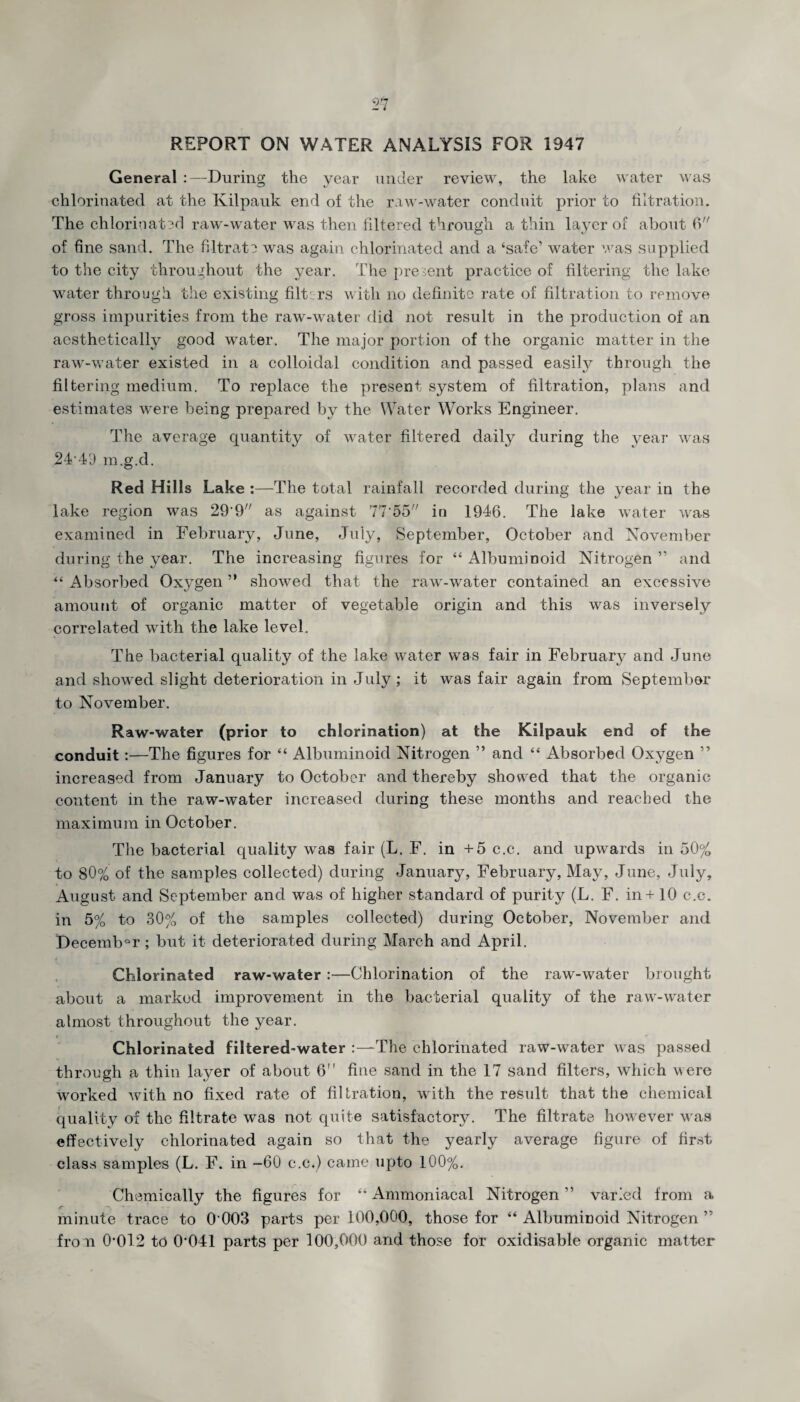 REPORT ON WATER ANALYSIS FOR 1947 General :—During the year under review, the lake water was chlorinated at the Kilpauk end of the raw-water conduit prior to filtration. The chlorinated raw-water was then filtered through a thin layer of about 6 of fine sand. The filtrate was again chlorinated and a ‘safe’ water was supplied to the city throughout the year. The present practice of filtering the lake water through the existing filters with no definite rate of filtration to remove gross impurities from the raw-water did not result in the production of an aesthetically good water. The major portion of the organic matter in the raw-water existed in a colloidal condition and passed easily through the filtering medium. To replace the present system of filtration, plans and estimates were being prepared by the Water Works Engineer. The average quantity of water filtered daily during the year was 24,4D m.g.d. Red Hills Lake :—The total rainfall recorded during the year in the lake region was 29*9// as against 77*55 in 1946. The lake water was examined in February, June, July, September, October and November during the year. The increasing figures for “ Albuminoid Nitrogen ” and “ Absorbed Oxygen ” showed that the raw-water contained an excessive amount of organic matter of vegetable origin and this was inversely correlated with the lake level. The bacterial quality of the lake water was fair in February and June and showed slight deterioration in July ; it was fair again from September to November. Raw-water (prior to chlorination) at the Kilpauk end of the conduit:—The figures for “ Albuminoid Nitrogen ” and “ Absorbed Oxygen ” increased from January to October and thereby showed that the organic content in the raw-water increased during these months and reached the maximum in October. The bacterial quality was fair (L. F. in +5 c.c. and upwards in 50% to 80% of the samples collected) during January, February, May, June, July, August and September and was of higher standard of purity (L. F. in+ 10 c.c. in 5% to 30% of the samples collected) during October, November and DecembQr; but it deteriorated during March and April. Chlorinated raw-water :—Chlorination of the raw-water brought about a marked improvement in the bacterial quality of the raw-water almost throughout the year. < _ Chlorinated filtered-water :—The chlorinated raw-water was passed through a thin layer of about 6 fine sand in the 17 sand filters, which were worked with no fixed rate of filtration, with the result that the chemical qualitv of the filtrate was not quite satisfactory. The filtrate however was effectively chlorinated again so that the yearly average figure of first class samples (L. F. in -60 c.c.) came upto 100%. Chemically the figures for “ Ammoniacal Nitrogen ” varied from a minute trace to 0003 parts per 100,000, those for “ Albuminoid Nitrogen ” fro n 0*012 to 0*041 parts per 100,000 and those for oxidisable organic matter