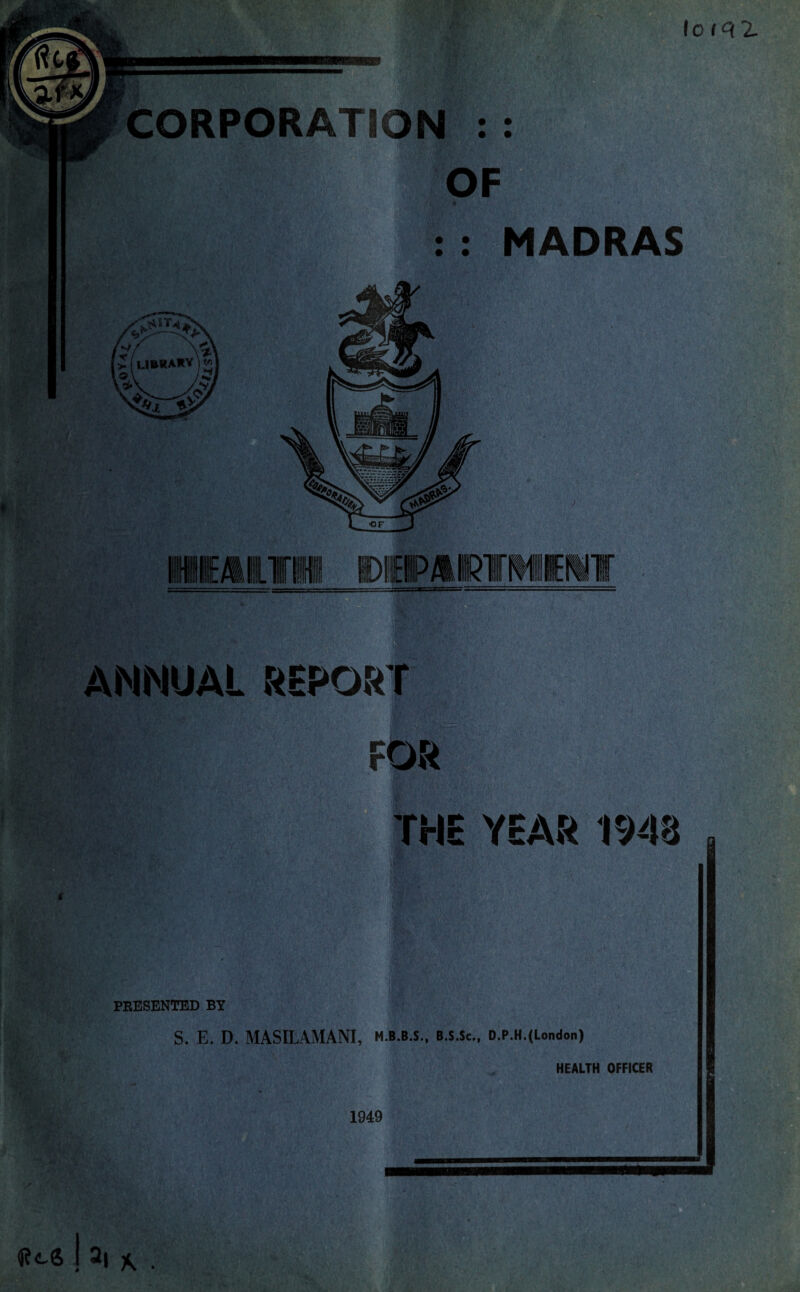 loiqz CORPORATION : : OF : MADRAS ANNUAL REPORT FOR E YEAR 1948 PRESENTED BY S. E. D. MASILAMANI, M.B.B.S., B.S.Sc., D.P.H.(Lon<lon) HEALTH OFFICER 1949 Res .la,*.