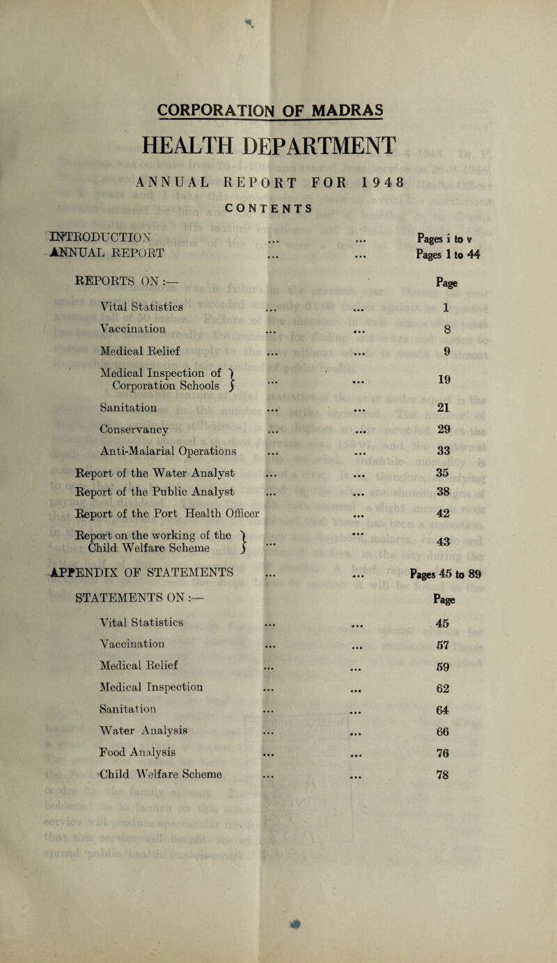 CORPORATION OF MADRAS HEALTH DEPARTMENT ANNUAL REPORT FOR 1948 CONTENTS INTRODUCTION ANNUAL REPORT REPORTS ON:— Vital Statistics Vaccination Medical Relief Medical Inspection of I Corporation Schools ) Sanitation Conservancy Anti-Malarial Operations Report of the Water Analyst Report of the Public Analyst Report of the Port Health Officer Report on the working of the I Child Welfare Scheme } APPENDIX OF STATEMENTS STATEMENTS ON :— Vital Statistics Vaccination Medical Relief Medical Inspection Sanitation Water Analysis Food Analysis Child Welfare Scheme Pages i to v Pages 1 to 44 Page 1 8 9 19 21 29 33 35 38 42 43 Pages 45 to 89 Page 45 57 59 62 64 66 76 78