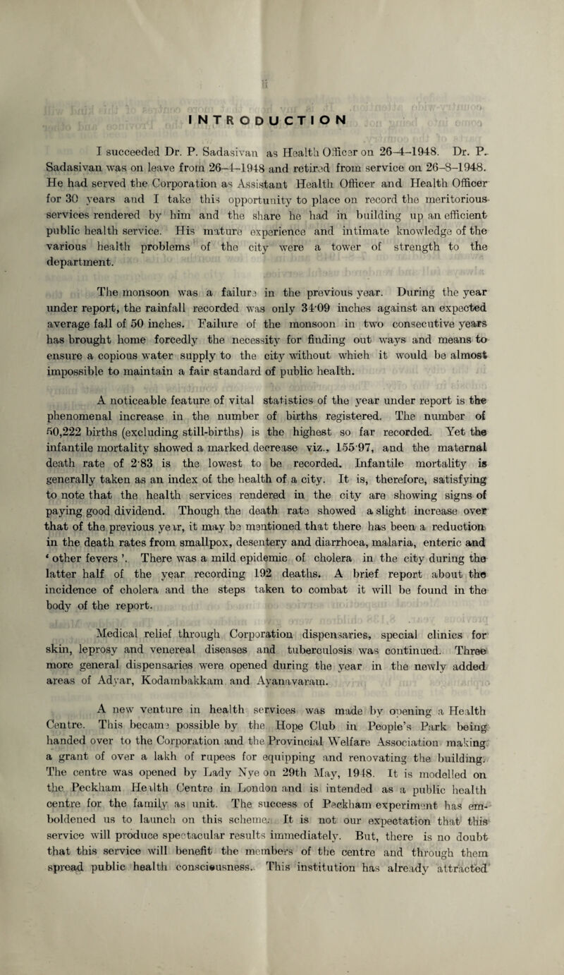 INTRODUCTION I succeeded Dr. P. Sadasivan as Health Officer on 26-4-1948. Dr. P. Sadasivan was on leave from 26-4-1948 and retired from service on 26-8-1948. He had served the Corporation as Assistant Health Officer and Health Officer for 30 years and I take this opportunity to place on record the meritorious- services rendered by him and the share he had in building up an efficient public health service. His mature experience and intimate knowledge of the various health problems of the city were a tower of strength to the department. The monsoon was a failure in the previous year. During the year under report, the rainfall recorded was only 3409 inches against an expected average fall of 50 inches. Failure of the monsoon in two consecutive years has brought home forcedly the necessity for finding out ways and means to ensure a copious water supply to the city without which it would be almost impossible to maintain a fair standard of public health. A noticeable feature of vital statistics of the year under report is the phenomenal increase in the number of births registered. The number of 50,222 births (excluding still-births) is the highest so far recorded. Yet the infantile mortality showed a marked decrease viz., 155 97, and the maternal death rate of 2'83 is the lowest to be recorded. Infantile mortality is generally taken as an index of the health of a city. It is, therefore, satisfying to note that the health services rendered in the city are showing signs of paying good dividend. Though the death rate showed a slight increase over that of the previous yeir, it may be mentioned that there has been a reduction in the death rates from smallpox, desentery and diarrhoea, malaria, enteric and * other fevers ’. There was a mild epidemic of cholera in the city during the latter half of the year recording 192 deaths. A brief report about the incidence of cholera and the steps taken to combat it will be found in the body of the report. Medical relief through Corporation dispensaries, special clinics for skin, leprosy and venereal diseases and tuberculosis was continued. Three more general dispensaries were opened during the year in the newly added areas of Adyar, Kodambakkam and Ayanavaram. A new venture in health services was made bv opening a Health Centre. This became possible by the Hope Club in People’s Park being handed over to the Corporation and the Provincial Welfare Association making a grant of over a lakh of rupees for equipping and renovating the building. The centre was opened by Lady Nye on 29th May, 1948. It is modelled on the Peckham Herlth Centre in London and is intended as a public health centre for the family as unit. The success of Peckham experiment has em¬ boldened us to launch on this scheme.; It is not our expectation that this service will produce spectacular results immediately. But, there is no doubt that this service will benefit the members of the centre and through them spread public health consciousness.. This institution has already attracted’