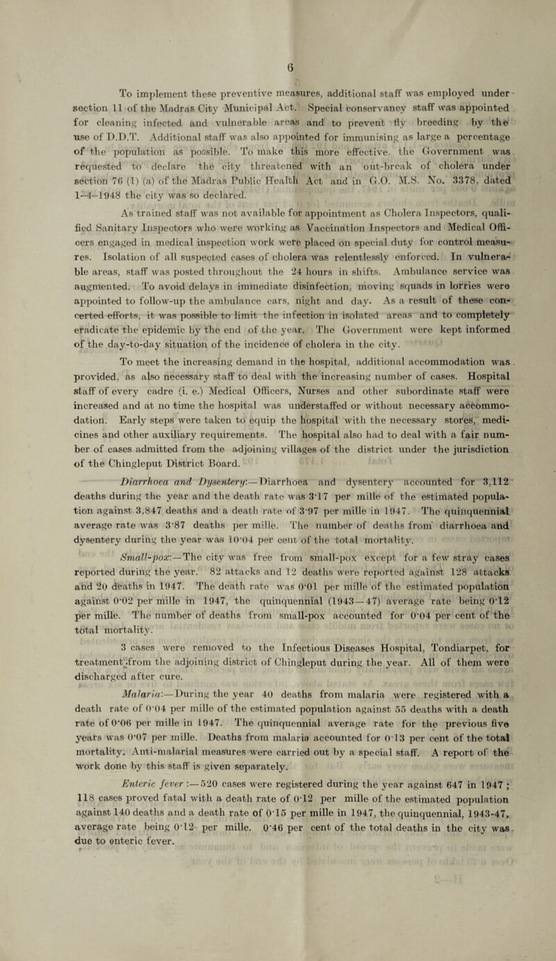 6 To implement these preventive measures, additional staff was employed under - section 11 of the Madras City Municipal Act. Special conservancy staff was appointed for cleaning infected and vulnerable areas and to prevent fly breeding by the use of D.D.T. Additional staff was also appointed for immunising as large a percentage of the population as possible. To make this more effective, the Government was. requested to declare the city threatened with an out-break of cholera under section 76 (1) (a) of the Madras Public Health Act and in G.O. M.S. No. 3378, dated 1-4-1948 the city was so declared. As trained staff was not available for appointment as Cholera Inspectors, quali¬ fied Sanitary Inspectors who were working as Vaccination Inspectors and Medical Offi¬ cers engaged in medical inspection work were placed on special duty for control measu¬ res. Isolation of all suspected cases of cholera was relentlessly enforced. In vulnera¬ ble areas, staff was posted throughout the 24 hours in shifts. Ambulance service was augmented. To avoid delays in immediate disinfection, moving squads in lorries were appointed to follow-up the ambulance cars, night and day. As a result of these con¬ certed efforts, it was possible to limit the infection in isolated areas and to completely eradicate the epidemic by the end of the 3’ear. The Government were kept informed of the day-to-day situation of the incidence of cholera in the city. To meet the increasing demand in the hospital, additional accommodation was provided, as also necessary staff to deal with the increasing number of cases. Hospital staff of every cadre (i. e.) Medical Officers, Nurses and other subordinate staff were increased and at no time the hospital was understaffed or without necessary accommo- dation. Early steps were taken to equip the hospital with the necessary stores, medi¬ cines and other auxiliary requirements. The hospital also had to deal with a fair num¬ ber of cases admitted from the adjoining villages of the district under the jurisdiction of the Chingleput District Board. Diarrhoea and Dysentery.— Diarrhoea and dysentery accounted for 3,112 deaths during the year and the death rate was 3T7 per mille of the estimated popula¬ tion against 3,847 deaths and a death rate of 3 97 per mille in 1947. The quinquennial average rate was 3'87 deaths per mille. The number of deaths from' diarrhoea and dysentery during the year was 10 04 per cent of the total mortality. Small-pox:—The city was free from small-pox except for a few stray cases reported during the year. 82 attacks and 12 deaths were reported against 128 attacks and 20 deaths in 1947. The death rate was O’Ol per mille of the estimated population against 0‘02 per mille in 1947, the quinquennial (1943—47) average rate being 0T2 per mille. The number of deaths from small-pox accounted for 0‘04 per cent of the total mortality. 3 cases were removed to the Infectious Diseases Hospital, Tondiarpet, for treatmentMrom the adjoining district of Chingleput during the year. All of them were discharged after cure. Malaria'.—During the year 40 deaths from malaria were registered with a death rate of 0‘04 per mille of the estimated population against 55 deaths with a death rate of 0‘06 per mille in 1947. The quinquennial average rate for the previous five years was 0-07 per mille. Deaths from malaria accounted for 0T3 per cent of the total mortality. Anti-malarial measures were carried out by a special staff. A report of the work done by this staff is given separately. Enteric fever 520 cases were registered during the year against 647 in 1947 ; 118 cases proved fatal with a death rate of 0T2 per mille of the estimated population against 140 deaths and a death rate of 0T5 per mille in 1947, the quinquennial, 1943-47, average rate being 0T2- per mille. 0'46 per cent of the total deaths in the city was due to enteric fever.
