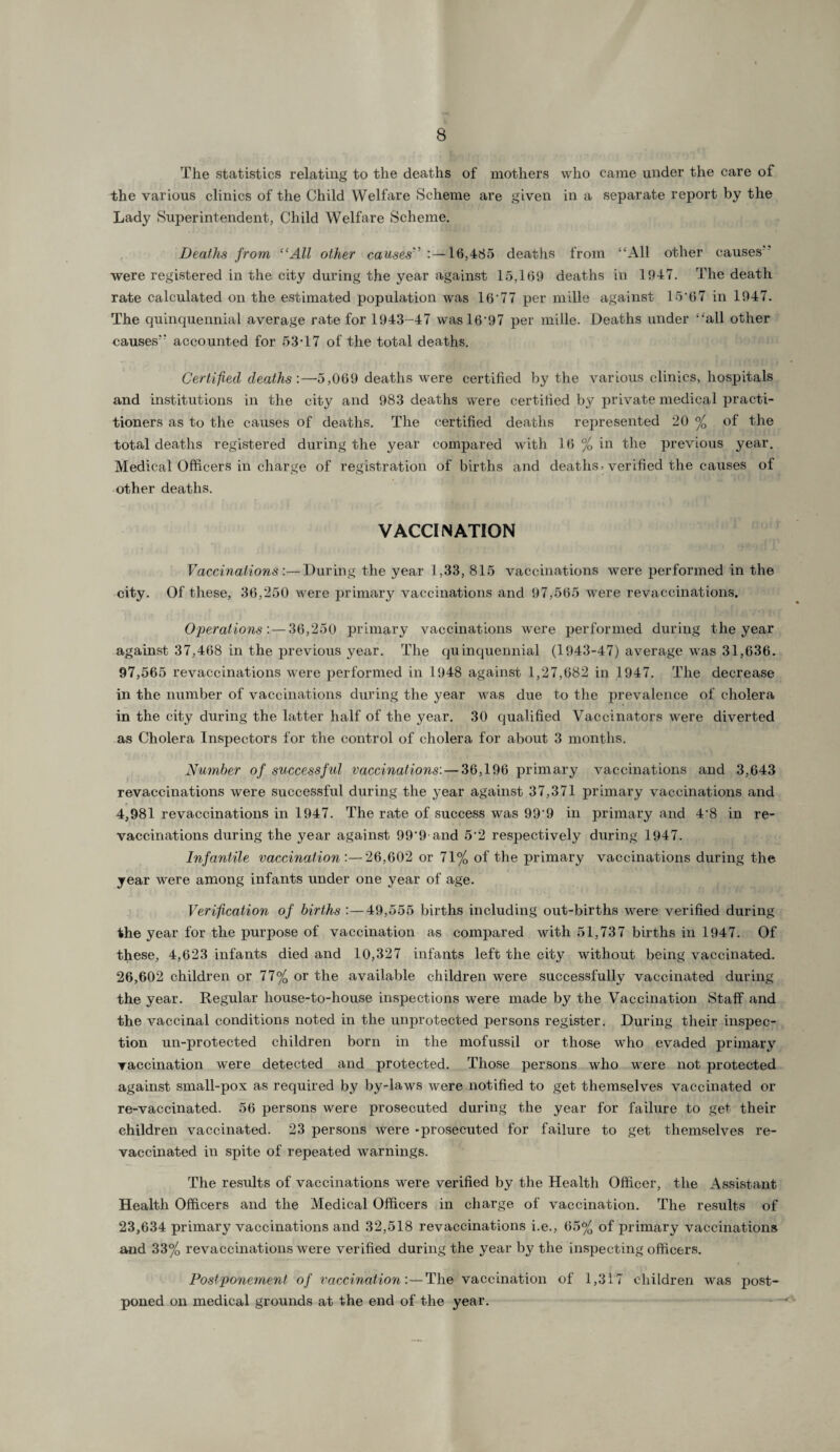 The statistics relating to the deaths of mothers who came under the care of the various clinics of the Child Welfare Scheme are given in a separate report by the Lady Superintendent, Child Welfare Scheme. Deaths from “All other causes16,485 deaths from “All other causes” were registered in the city during the year against 15,169 deaths in 1947. The death rate calculated on the estimated population was 16'77 per mille against 15‘67 in 1947. The quinquennial average rate for 1943-47 wasl6'97 per mille. Deaths under “all other causes” accounted for 53T 7 of the total deaths. Certified deaths :—5,069 deaths were certified by the various clinics, hospitals and institutions in the city and 983 deaths were certified by private medical practi¬ tioners as to the causes of deaths. The certified deaths represented 20 % of the total deaths registered during the year compared with 16 % in the previous year. Medical Officers in charge of registration of births and deaths, verified the causes of other deaths. VACCINATION Vaccinations :—During the year 1,33, 815 vaccinations were performed in the city. Of these, 36,250 were primary vaccinations and 97,565 were revaccinations. Operations'. — 36,250 primary vaccinations were performed during the year against 37,468 in the previous year. The quinquennial (1943-47) average was 31,636. 97,565 re vaccinations were performed in 1948 against 1,27,682 in 1947. The decrease in the number of vaccinations during the year was due to the prevalence of cholera in the city during the latter half of the year. 30 qualified Vaccinators were diverted as Cholera Inspectors for the control of cholera for about 3 months. Number of successful vaccinations'. — 36,196 primary vaccinations and 3,643 revaccinations were successful during the year against 37,371 primary vaccinations and 4,981 revaccinations in 1947. The rate of success was 99‘9 in primary and 4’8 in re¬ vaccinations during the year against 99'9 and 5'2 respectively during 1947. Infantile vaccination'.— 26,602 or 71% of the primary vaccinations during the year were among infants under one year of age. Verification of births :—49,555 births including out-births were verified during the year for the purpose of vaccination as compared with 51,737 births in 1947. Of these, 4,623 infants died and 10,327 infants left the city without being vaccinated. 26,602 children or 77% or the available children were successfully vaccinated during the year. Regular house-to-house inspections were made by the Vaccination Staff and the vaccinal conditions noted in the unprotected persons register. During their inspec¬ tion un-protected children born in the mofussil or those who evaded primary vaccination were detected and protected. Those persons who were not protected against small-pox as required by by-laws were notified to get themselves vaccinated or re-vaccinated. 56 persons were prosecuted during the year for failure to get their children vaccinated. 23 persons were -prosecuted for failure to get themselves re¬ vaccinated in spite of repeated warnings. The results of vaccinations were verified by the Healtli Officer, the Assistant Health Officers and the Medical Officers in charge of vaccination. The results of 23,634 primary vaccinations and 32,518 revaccinations i.e., 65% of primary vaccinations and 33% revaccinations were verified during the year by the inspecting officers. Postponement of vaccination'.— The vaccination of 1,317 children was post¬ poned on medical grounds at the end of the year.