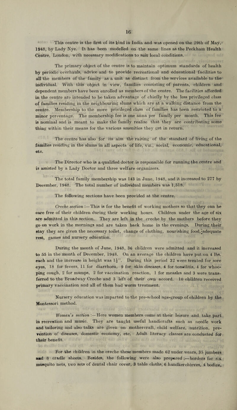 This centre is the first of its kind in India and was opened on the 29th of May, 1948, by Lady Nye. It has been modelled on the same lines asthePeekham Health Centre, London, with necessary modifications to suit local conditions. The primary object of the centre is to maintain optimum standards of health by periodic overhauls, advice and to provide recreational and educational facilities to all the members of the family as a unit as distinct from the services available to the individual. With this object in view, families consisting of parents, children and dependent members have been enrolled as members of the centre. The facilities afforded in the centre are intended to be taken advantage of chiefly by the less privileged class of families residing in the neighbouring slums which are at a walking distance from the centre. Membership to the more privileged class of families has been restricted to a minor percentage. The membership fee is one anna per family per month. This fee is nominal and is meant to make the family realise that they are contributing some thing within their means for the various amenities they get in return. The centre has also for its aim the raising of the standard of living of the families residing in the slums in all aspects of life, viz., social, economic, educational, etc. The Director who is a qualified doctor is responsible for running the centre and is assisted by a Lady Doctor and three welfare organizers. The total family membership was 143 in June, 1948, and it increased to 277 by December, 1948. The total number of individual members was 1,518. The following sections have been provided at the centre. Creche section :—This is for the benefit of working mothers so that they can be care free of their children during their working hours. Children under the age of six are admitted in this section. They are left in the creche by the mothers before they go on work in the mornings and are taken back home in the evenings. During their stay they are given the necessary toilet, change of clothing, nourishing food,-adequate rest, games and nursery education. During the month of June, 1948, 36 children were admitted and it increased to 55 in the month of December, 1948. On an average the children have put on 4 lbs. each and the increase in height was 1|. During this period 32 were treated for sore eyes, 18 for fevers, 11 for diarrhoea, 9 for skin diseases, 4 for tonsilitis, 4 for whoo¬ ping cough, 2 for mumps, 2 for vaccination reaction, 1 for measles and 3 were trans¬ ferred to the Broadway Creche and 3 left of their own accord. 10 children received primary vaccination and all of them had worm treatment. Nursery education was imparted to the pre-school age-group of children by the Montessori method. Women’s section Here women members come at their leisure and take part in recreation and music. They are taught useful handicrafts such as needle work and tailoring and also talks are given on mothercraft, child welfare, nutrition, pre¬ vention of diseases, domestic economy, etc. Adult literacy classes are conducted for their benefit. For the children in the creche these members made 62 under wears, 35 jumbers and 8 cradle sheets. Besides, the following were also prepared ;—borders for six mosquito nets, two sets of dental chair cover, 3 table cloths, 6 handkerchieves, 4 bodice.