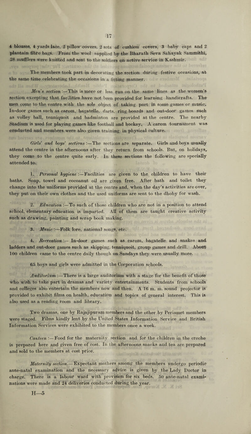 4 blouses, 4 yards lace, 2 pillow covers, 2 sets of cushion covers, 3 baby caps and 2 plantain fibre bags. From the wool supplied by the Bharath Seva Sahayak Sammithi, 28 mufflers were knitted and sent to the soldiers on active service in Kashmir. The members took part in decorating the section during festive occasions, at the same time celebrating the occasions in a fitting manner. Men's section :—This is more or less run on the same lines as the women's section excepting that facilities have not been provided for learning handicrafts. The men come to the centre with the sole object of taking part in some games or music. In-door games such as carom, bagatelle, darts, ring boards and out-door games such as volley ball, tenniquoit and badminton are provided at the centre. The nearby Stadium is used for playing games like football and hockey. A carom tournament was conducted and members were also given training in physical culture. Girls' and boys' sections :—The sections are separate. Girls and boys usually attend the centre in the afternoons after they return from schools. But, on holidays, they come to the centre quite early. In these sections the following are specially attended to. 1. Personal hygiene :—Facilities are given to the children to have their baths. Soap, towel and cocoanut oil are given free. After bath and toilet they change into the uniforms provided at the centre and, when the day's activities are over, they put on their own clothes and the used uniforms are sent to the dhoby for wash. 2. Education :—To such of those children who are not in a position to attend school, elementary education is imparted. All of them are taught creative activity such as drawing, painting and scrap book making. 3. Music :—Folk lore, national songs, etc. 4. Recreation:— In-door games such as carom, bagatelle and snakes and ladders and out-door games such as skipping, tenniquoit, group games and drill. About 100 children came to the centre daily though on Sundays they were usually more. 65 boys and girls were admitted in the Corporation schools. Auditorium :—There is a large auditorium with a stage for the benefit of those who wish to take part in dramas and variety entertainments. Students from schools and colleges also entertain the members now and then. A 16 m. m. sound projector is provided to exhibit films on health, education and topics of general interest. This is also used as a reading room and library. Two dramas, one by Rajajipuram members and the other by Periamet members were staged. Films kindly lent by the United States Information Service and British Information Services were exhibited to the members once a week. Canteen :—Food for the maternity section and for the children in the creche is prepared here and given free of cost. In the afternoons snacks and tea are prepared and sold to the members at cost price. Maternity section.— Expectant mothers among the members undergo periodic ante-natal examination and the necessary advice is given by the Lady Doctor in charge. There is a labour ward with provision for six beds. 50 ante-natal exami¬ nations were made and 24 deliveries conducted during the year. H—5