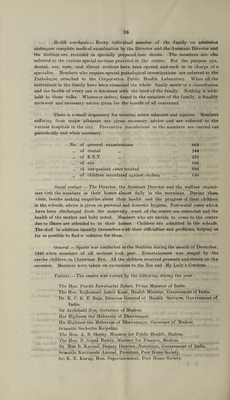 Health overhauls'.— Every individual member of the family on admission undergoes complete medical examination by the Director and the Assistant Director and the findings are recorded in specially prepared case sheets. The members are also referred to the various special sections provided at the centre. For the purpose eye, dental, ear, nose, and throat sections have been opened and each is in charge of a specialist. Members who require special pathological investigations are referred to the Pathologist attached to the Corporation Public Health Laboratory. When all the individuals in the family have been examined the whole family meets in a consultation and the health of every one is discussed with the head of the family. Nothing is with¬ held in these talks. Whatever defect, found in the members of the family, is frankly reviewed and necessary advice given for the benefit of all concerned. There is a small dispensary for treating minor ailments and injuries. Members suffering from major ailments are given necessary advice and are referred to the various hospitals in the city. Preventive inoculations to the members are carried out periodically and when necessary. No. of general examinations ... 469 ,, of dental ,, ... 244 ,, of E.N.T. „ ... 251 ,, of eye ,, ... 166 ,, of out-patient cases treated ... 894 ,, of children inoculated against cholera ... 150 Social contact:—The Director, the Assistant Director and the welfare organi¬ sers visit the members in their homes almost daily in the mornings. During these visits, besides making enquiries about their health and the progress of their children in the schools, advice is given on personal and domestic hygiene. Post-natal cases which have been discharged from the maternity ward of the centre are contacted and the health of the mother and baby noted. Members who are unable to' come to the centre due to illness are attended to in their homes. Children are admitted in the schools. The staff in addition identify themselves with their difficulties and problems, helping as far as possible to find a solution for them. General:—Sports was conducted at the Stadium during the month of December, 1948 when members of all sections took part. Entertainment was staged by the creche children on Christmas Eve. All the children received presents and sweets on the occasion. Members were taken on excursions to the Zoo and My Lady's Gardens. Visitors: — The centre was visited by the following during the year : The Hon. Pandit Jawaharlal Nehru. Prime Minister of India. The Hon. Rajkumari Amrit Kaur, Health Minister, Government of India. Dr. K. C. K. E. Raja, Director General of Health Services, Government of India. Sir Archibald Nye, Governor of Madras. Her Highness the Maharani of Bhavanagar. His Highness the Maharaja of Bhavanagar, Governor of Madras Srimathi Suchetha Kripalini. The Hon. A. B. Shetty, Minister for Public Health, Madras. The Hon. B. Gopal Reddy, Minister for Finance, Madras. Dr. Miss R. Karnad, Deputy Director (Nutrition), Government of India. Srimathi Kuttimalu Animal, President, Poor Home Society. Sri K. N. Kurup, Hon. Superintendent, Poor Home Society.