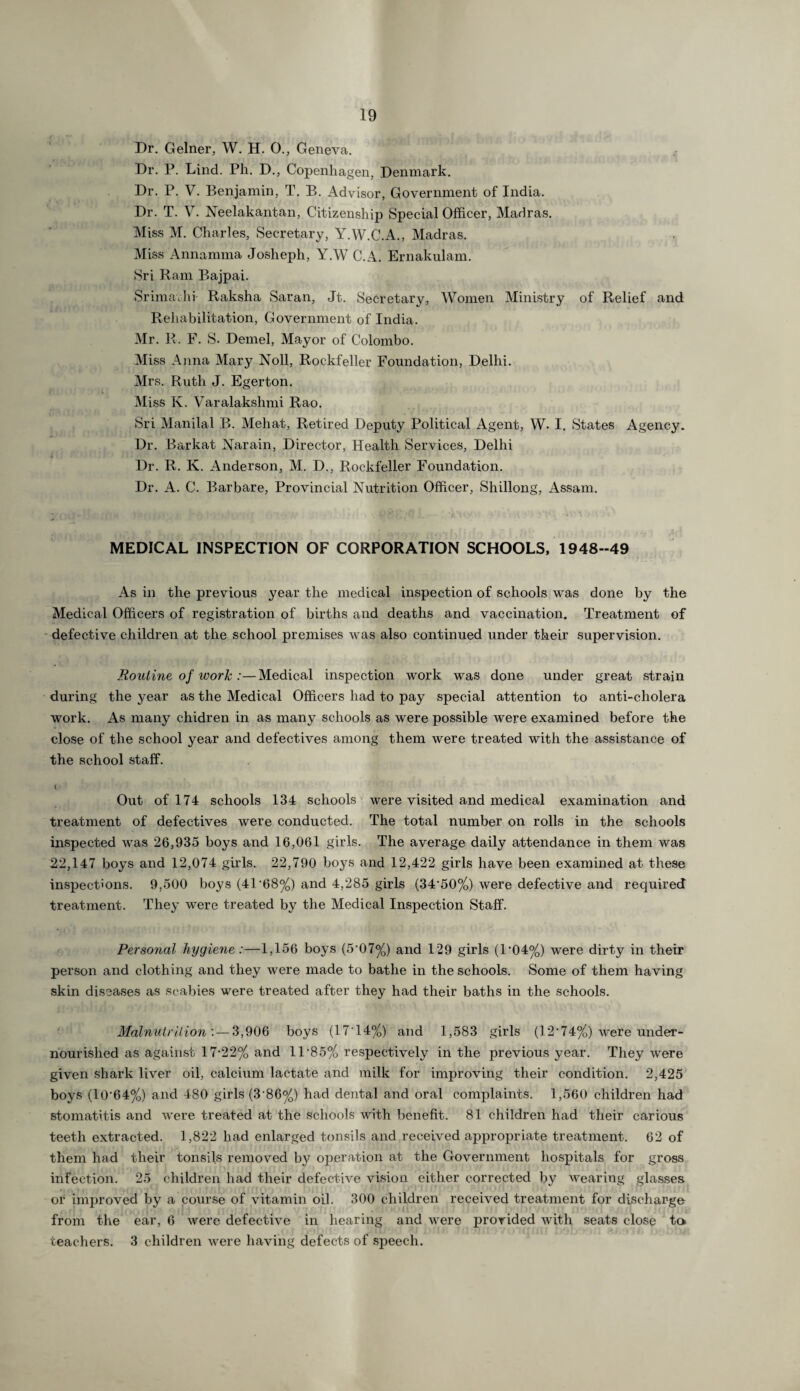 Dr. Gelner, W. H. 0., Geneva. Dr. P. Lind. Ph. D., Copenhagen, Denmark. Dr. P. V. Benjamin, T. B. Advisor, Government of India. Dr. T. V. Neelakantan, Citizenship Special Officer, Madras. Miss M. Charles, Secretary, Y.W.C.A., Madras. Miss Annamma Josheph, YAV C.A. Ernakulam. Sri Ram Bajpai. Srimajhi Raksha Saran, Jt. Secretary, Women Ministry of Relief and Rehabilitation, Government of India. Mr. R. F. S. Demel, Mayor of Colombo. Miss Anna Mary Noll, Rockfeller Foundation, Delhi. Mrs. Ruth J. Egerton. Miss K. Varalakshmi Rao. Sri Manila! B. Meliat, Retired Deputy Political Agent, W. I. States Agency. Dr. Barkat Narain, Director, Health Services, Delhi Dr. R. K. Anderson, M. D., Rockfeller Foundation. Dr. A. C. Barbare, Provincial Nutrition Officer, Shillong, Assam. MEDICAL INSPECTION OF CORPORATION SCHOOLS, 1948-49 As in the previous year the medical inspection of schools was done by the Medical Officers of registration of births and deaths and vaccination. Treatment of defective children at the school premises was also continued under their supervision. Routine of work :—Medical inspection work was done under great strain during the year as the Medical Officers had to pay special attention to anti-cholera work. As many chidren in as many schools as were possible were examined before the close of the school year and defectives among them were treated with the assistance of the school staff. < Out of 174 schools 134 schools were visited and medical examination and treatment of defectives were conducted. The total number on rolls in the schools inspected was 26,935 boys and 16,061 girls. The average daily attendance in them was 22,147 boys and 12,074 girls. 22,790 boys and 12,422 girls have been examined at these inspections. 9,500 boys (41'68%) and 4,285 girls (34'50%) were defective and required treatment. They were treated by the Medical Inspection Staff. Personal hygiene :—1,156 boys (5‘07%) and 129 girls (l-04%) were dirty in their person and clothing and they were made to bathe in the schools. Some of them having skin diseases as scabies were treated after they had their baths in the schools. Malnutrition'. — 3,906 boys (17'14%) and 1,583 girls (12’74%) were under- nourished as against 17-22% and 11-85% respectively in the previous year. They were given shark liver oil, calcium lactate and milk for improving their condition. 2,425 boys (10‘64%) and 480 girls (3’86%) had dental and oral complaints. 1,560 children had stomatitis and were treated at the schools with benefit. 81 children had their carious teeth extracted. 1,822 had enlarged tonsils and received appropriate treatment. 62 of them had their tonsils removed by operation at the Government hospitals for gross infection. 25 children had their defective vision either corrected by wearing glasses or improved by a course of vitamin oil. 300 children received treatment for discharge from the ear, 6 were defective in hearing and were provided with seats close to teachers. 3 children were having defects of speech.