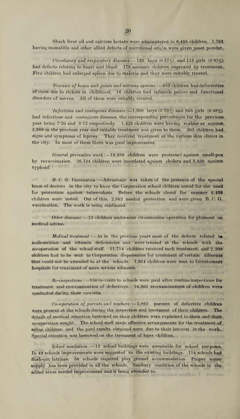 Shark liver oil and calcium lactate were administered to 6,495 children. 1,763 having stomatitis and other allied defects of nutritional origin were given yeast powder. Circulatory and respiratory diseases:—130 boys (0*57%) and 113 girls (0*91%) had defects relating to heart and blood. 170 aneamic children improved by treatment. Five children had enlarged spleen due to malaria and they were suitably treated. Diseases of bones and joints and nervous systems :—653 children had deformities of chest due to rickets in childhood, 16 children had infantile palsies and functional disorders of nerves. All of them were suitably treated. Infectious and contagious diseases:—1,300 boys (5*70%) and 805 girls (6*48%) had infectious and contagious diseases, the corresponding percentages for the previous year being 7,20 and 8*12 respectively. 1,423 children were having scabies as against 1,588 in the previous year and suitable treatment was given to them. 502 children had signs and symptoms of leprosy. They received treatment at the various skin clinics in the city. In most of them there was good improvement. General preventive work: —19,389 children were protected against small-pox by revaccination. 26,154 children were inoculated against cholera and 3,450 against typhoid. B. C. G. Vaccination :—-Advantage was taken of the presence of the special team of doctors in the city to have the Corporation school children tested for the need for protection against tuberculosis. Before the schools closed for summer 6,439 children were tested. Out of this, 2,862 needed protection and were given B. C. G. vaccination. The work is being continued. Other diseases:—22 children underwent circumcision operation for phimosis on medical advise. Medical treatment :—As in the previous years most of the defects related t* malnutrition and vitamin deficiencies and were treated at the schools with the co-operation of the school staff. 11,714 children received such treatment, and 2,200 children had to be sent to Corporation dispensaries for treatment of certain ailments that could not be attended to at the schools. 1,924 children were sent to Government hospitals for treatment of more serious ailments. Re-inspections :—850 re-visits to schools were paid after routine inspections for treatment and re-examination of defectives. 16,302 re-examinations of children were conducted during these re-visits. Co-operation of parents and teachers :—2,862 parents of defective children were present at the schools during the inspection and treatment of their children. The details of medical attention bestowed on their children were explained to them and their co-operation sought. The school staff made effective arrangements for the treatment of ailing children and the good results obtained were due to their interest in the work. Special attention was bestowed on the treatment of leper children. School sanitation :—12 school buildings were unsuitable for school purposes. In 49 schools improvements were suggested to the existing buildings. 114 schools had flush-out latrines. 56 schools required play ground accommodation. Proper water supply has been provided in all the schools. Sanitary condition of the schools in the, added areas needed improvement and is being attended to.