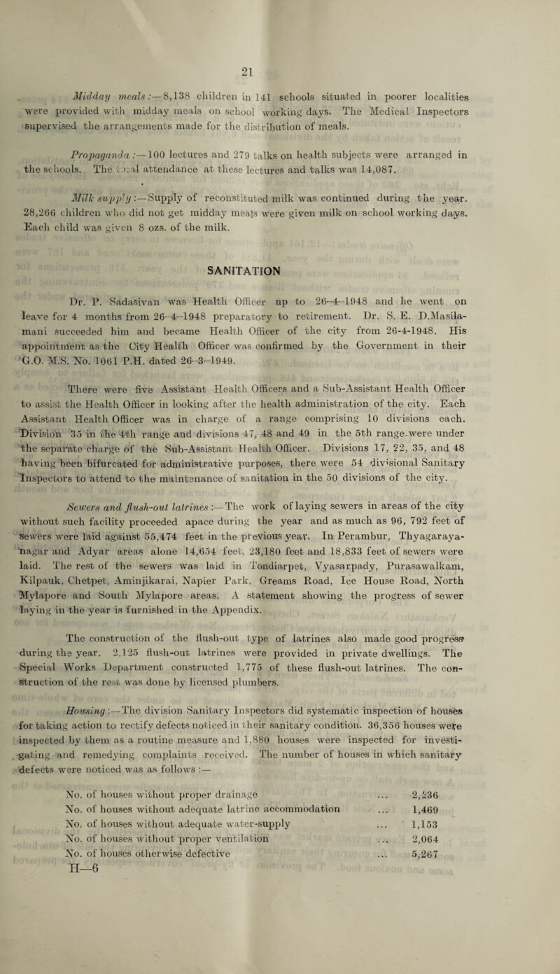 Midday meals8,138 children in 141 schools situated in poorer localities were provided with midday meals on school working days. The Medical Inspectors supervised the arrangements made for the distribution of meals. Propaganda :—100 lectures and 279 talks on health subjects were arranged in the schools. The total attendance at these lectures and talks was 14,087. • Milk supply:—Supply of reconstituted milk was continued during the year. 28,260 children who did not get midday meals were given milk on school working days. Each child was given 8 ozs. of the milk. SANITATION Dr. P. Sadasivan was Health Officer up to 26-4-1948 and he went on leave for 4 months from 26-4-1948 preparatory to retirement. Dr. S. E. D.Masila- mani succeeded him and became Health Officer of the city from 26-4-1948. His appointment as the City Health Officer was confirmed by the Government in their G.O. M.S. No. 1061 P.H. dated 26-3-1949. There were five Assistant Health Officers and a Sub-Assistant Health Officer to assist the Health Officer in looking after the health administration of the city. Each Assistant Health Officer was in charge of a range comprising 10 divisions each. Division 35 in the 4th range and divisions 47, 48 and 49 in the 5th range.were under the separate charge of the Sub-Assistant Health Officer. Divisions 17, 22, 35, and 48 having been bifurcated for administrative purposes, there were 54 divisional Sanitary Inspectors to attend to the maintenance of sanitation in the 50 divisions of the city. Sewers and flush-out latrines The work of laying sewers in areas of the city without such facility proceeded apace during the year and as much as 96, 792 feet of sewers were laid against 55,474 feet in the previous year. In Perambur, Thyagaraya- nagar and Adyar areas alone 14,654 feet, 23,180 feet and 18,833 feet of sewers were laid. The rest of the sewers was laid in Tondiarpet, Vyasarpady, Purasawalkam, Kilpauk, Chetpet, Aminjikarai, Napier Park, Greams Road, Ice House Road, North Mylapore and South Mylapore areas. A statement showing the progress of sewer laying in the year is furnished in the Appendix. The construction of the flush-out type of latrines also made good progress* during the year. 2,125 flush-out latrines were provided in private dwellings. The Special Works Department constructed 1,775 of these flush-out latrines. The con¬ struction of the rest was done by licensed plumbers. Housing :—The division Sanitary Inspectors did systematic inspection of houses for taking action to rectify defects noticed in their sanitary condition. 36,356 houses we?e inspected by them as a routine measure and 1,880 houses were inspected for investi¬ gating and remedying complaints received. The number of houses in which sanitary defects were noticed was as follows :— No. of houses without proper drainage ... 2,236 No. of houses without adecjuate latrine accommodation ... 1,469 No. of houses without adequate water-supply ... '1,153 No. of houses without proper ventilation ... 2,064 No. of houses otherwise defective ... 5,267 H—6