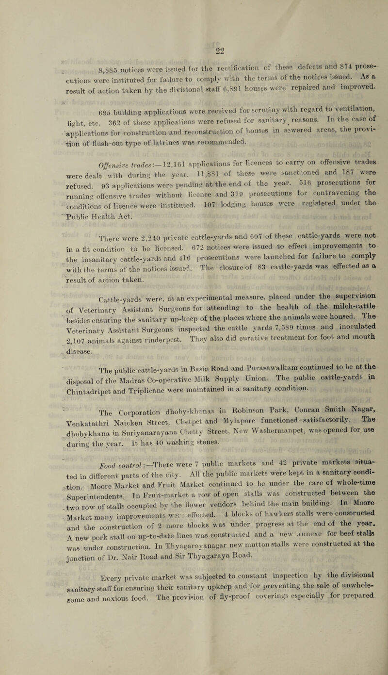 8,885 notices were issued for the rectification of these defects and 874 prose¬ cutions were instituted for failure to comply with the terms of the notices issued. As a result of action taken by the divisional staff 0,891 houses were repaired and improved. 695 building applications were received for scrutiny with regard to ventilation, light, etc. 362 of these applications were refused for sanitary. reasons. In the case of applications for construction and reconstruction of houses in sewered areas, the provi- tion of flush-out type of latrines was recommended. Offensive trades'.—12,161 applications for licences to carry on offensive trades were dealt with during the year. 11,831 of these were sanct ioned and 187 were refused. 93 applications were pending at the end of the year. 5 1 (> prosecutions for running offensive trades without licence and 379 prosecutions for contravening the conditions of licence were instituted. Public Health Act. 107 lodging houses were registered under the There were 2,240 private cattle-yards and 607 of these cattle-yards were not in a fit condition to be licensed. 672 notices were issued to effect improvements to the insanitary cattle-yards and 416 prosecutions were launched for failure to comply with the terms of the notices issued. The closure of 83 cattle-yards was effected as a result of action taken. Cattle-yards were, as an experimental measure, placed under the supervision of Veterinary Assistant Surgeons for attending to the health of the milch-cattle besides ensuring the sanitary up-keep of the places where the animals were housed. The Veterinary Assistant Surgeons inspected the cattle yards 7,589 times and inoculated 2,107 animals against rinderpest. They also did curative treatment for foot and mouth . disease. The public cattle-yards in Basin Road and Purasawalkam continued to be at the disposal of the Madras Co-operative Milk Supply Union. The public cattle-yards in Chintadripet and Triplicane were maintained in a sanitary condition. The Corporation dhoby-khanas in Robinson Park, Conran Smith IS agar, Venkatathri Naicken Street, Chetpet and Mylapore functioned * satisfactorily. The dhobykliana in Suriyanarayana Clietty Street, New Washermanpet, was opened for use during the year. It has 40 washing stones. Food control:—There were 7 public markets and 42 private markets situa¬ ted in different parts of the city. All the public markets were kept in a sanitary condi¬ tion. Moore Market and Fruit Market continued to be under the care of whole-time Superintendents. In Fruit-market a row of open stalls was constructed between the two row of stalls occupied by the flower vendors behind the main building. In Moore Market many improvements were effected. 4 blocks of hawkers stalls were constructed and the construction of 2 more blocks was under progress at the end of the year. A new pork stall on up-to-date lines was constructed and a new annexe for beef stalls was under construction. In Thyagarayanagar new mutton stalls were constructed at the junction of Dr. Nair Road and Sir Thy agar ay a Road. Every private market was subjected to constant inspection by the divisional sanitary staff for ensuring their sanitary upkeep and for preventing the sale of unwhole¬ some and noxious food. The provision of fly-proof coverings especially for prepared