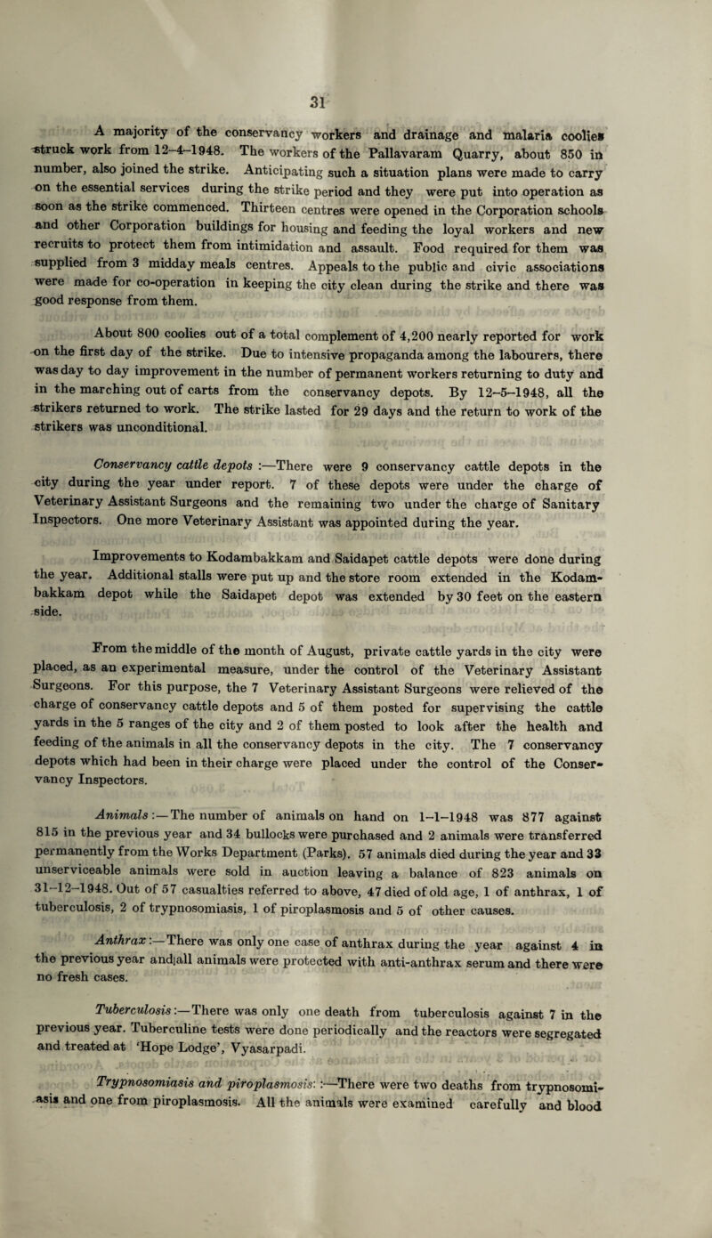 A majority of the conservancy workers and drainage and malaria coolie* struck work from 12-4-1948. The workers of the Pallavaram Quarry, about 850 in number, also joined the strike. Anticipating such a situation plans were made to carry on the essential services during the strike period and they were put into operation as soon as the strike commenced. Thirteen centres were opened in the Corporation schools and other Corporation buildings for housing and feeding the loyal workers and new recruits to protect them from intimidation and assault. Food required for them was supplied from 3 midday meals centres. Appeals to the public and civic associations were made for co-operation in keeping the city clean during the strike and there was good response from them. About 800 coolies out of a total complement of 4,200 nearly reported for work on the first day of the strike. Due to intensive propaganda among the labourers, there was day to day improvement in the number of permanent workers returning to duty and in the marching out of carts from the conservancy depots. By 12-5-1948, all the strikers returned to work. The strike lasted for 29 days and the return to work of the strikers was unconditional. Conservancy cattle depots :—There were 9 conservancy cattle depots in the city during the year under report. 7 of these depots were under the charge of Veterinary Assistant Surgeons and the remaining two under the charge of Sanitary Inspectors. One more Veterinary Assistant was appointed during the year. Improvements to Kodambakkam and Saidapet cattle depots were done during the year. Additional stalls were put up and the store room extended in the Kodam¬ bakkam depot while the Saidapet depot was extended by 30 feet on the eastern side. From the middle of the month of August, private cattle yards in the city were placed, as an experimental measure, under the control of the Veterinary Assistant Surgeons. For this purpose, the 7 Veterinary Assistant Surgeons were relieved of the charge of conservancy cattle depots and 5 of them posted for supervising the cattle yards in the 5 ranges of the city and 2 of them posted to look after the health and feeding of the animals in all the conservancy depots in the city. The 7 conservancy depots which had been in their charge were placed under the control of the Conser* vancy Inspectors. Animals:—The number of animals on hand on 1-1-1948 was 877 against 815 in the previous year and 34 bullocks were purchased and 2 animals were transferred permanently from the Works Department (Parks). 57 animals died during the year and 33 unserviceable animals were sold in auction leaving a balance of 823 animals on 31—12—1948. Out of 57 casualties referred to above, 47 died of old age, 1 of anthrax, 1 of tuberculosis, 2 of trypnosomiasis, 1 of piroplasmosis and 5 of other causes. Anthrax. There was only one case of anthrax during the year against 4 in the previous year andjall animals were protected with anti-anthrax serum and there were no fresh cases. Tuberculosis:—There was only one death from tuberculosis against 7 in the previous year. Tuberculine tests were done periodically and the reactors were segregated and treated at ‘Hope Lodge?, Vyasarpadi. •  ’ ‘ r r - ? . . . ’ - Trypnosomiasis and piroplasmosis: :—There were two deaths from trypnosomi¬ asis and one from piroplasmosis. All the animals were examined carefully and blood