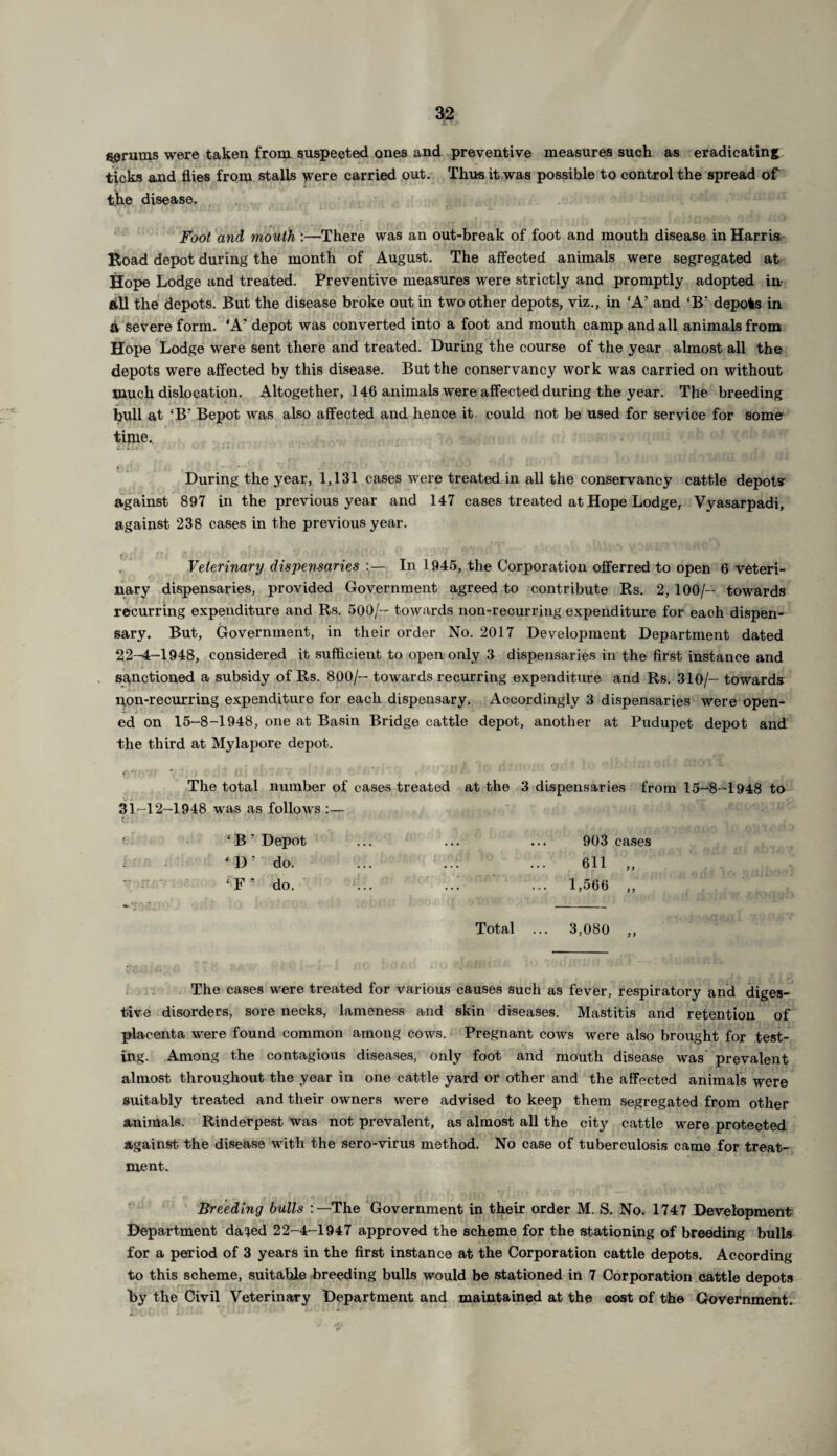 serums were taken from suspected ones and preventive measures such as eradicating ticks and flies from stalls were carried out. Thus it was possible to control the spread of the disease. . Foot and mouth :—There was an out-break of foot and mouth disease in Harris Road depot during the month of August. The affected animals were segregated at Hope Lodge and treated. Preventive measures were strictly and promptly adopted in ftU the depots. But the disease broke out in two other depots, viz., in ‘A? and ‘B? depots in a severe form. 'A' depot was converted into a foot and mouth camp and all animals from Hope Lodge were sent there and treated. During the course of the year almost all the depots were affected by this disease. But the conservancy work was carried on without much dislocation. Altogether, 146 animals were affected during the year. The breeding bull at ‘B' Bepot was also affected and hence it could not be used for service for some time. Dih ' * ' , j • ' c. j - j ■* I - * ' * During the year, 1,131 cases were treated in all the conservancy cattle depots against 897 in the previous year and 147 cases treated at Hope Lodge, Vyasarpadi, against 238 cases in the previous year. Veterinary dispensaries In 1945, the Corporation offerred to open 6 veteri¬ nary dispensaries, provided Government agreed to contribute Rs. 2, 100/- towards recurring expenditure and Rs. 500/- towards non-recurring expenditure for each dispen¬ sary. But, Government, in their order No. 2017 Development Department dated 22-4-1948, considered it sufficient to open only 3 dispensaries in the first instance and sanctioned a subsidy of Rs. 800/- towards recurring expenditure and Rs. 310/- towards pon-recurring expenditure for each dispensary. Accordingly 3 dispensaries were open¬ ed on 15-8-1948, one at Basin Bridge cattle depot, another at Pudupet depot and the third at Mylapore depot. The total number of cases treated at the 3 dispensaries from 15-8-1948 to 31-12-1948 was as follows :— : ‘ B * Depot ... ... ... 903 cases : ‘ D' do. ... ... ... 611 „ • ‘F? do. ... ..: ... 1,566 „ Total ... 3,080 ,, The cases were treated for various causes such as fever, respiratory and diges¬ tive disorders, sore necks, lameness and skin diseases. Mastitis and retention of placenta were found common among cows. Pregnant cows were also brought for test¬ ing. Among the contagious diseases, only foot and mouth disease was prevalent almost throughout the year in one cattle yard or other and the affected animals were suitably treated and their owners were advised to keep them segregated from other animals. Rinderpest was not prevalent, as almost all the city cattle were protected against the disease with the sero-virus method. No case of tuberculosis came for treat¬ ment. Breeding bulls The Government in their order M. S. No. 1747 Development Department daied 22-4-1947 approved the scheme for the stationing of breeding bulls for a period of 3 years in the first instance at the Corporation cattle depots. According to this scheme, suitable breeding bulls would be stationed in 7 Corporation cattle depots by the Civil Veterinary Department and maintained at the cost of the Government.
