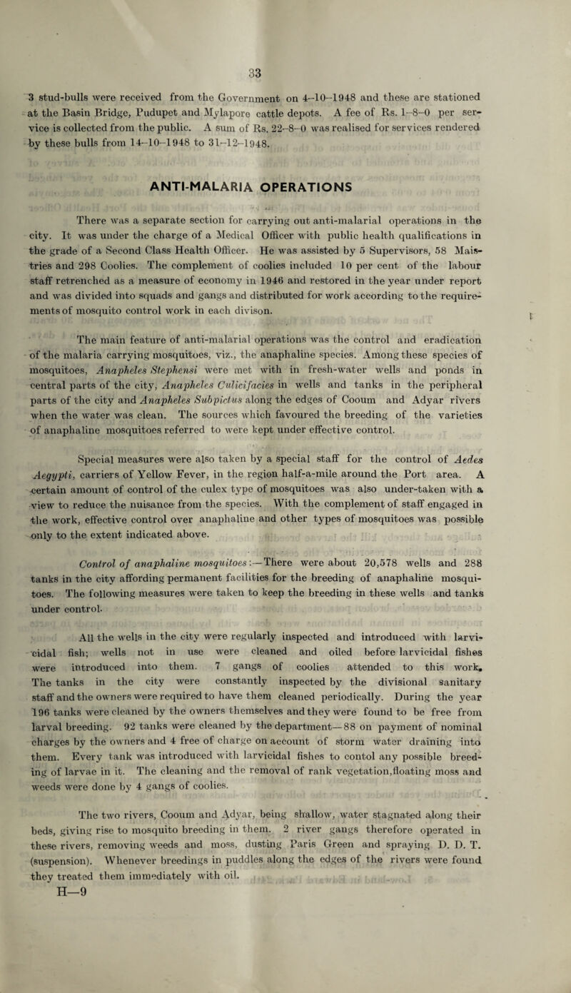 3 stud-bulls were received from the Government on 4-10-1948 and these are stationed at the Basin Bridge, Pudupet and Mylapore cattle depots. A fee of Rs. 1-8-0 per ser¬ vice is collected from the public. A sum of Rs. 22-8-0 was realised for services rendered by these bulls from 14-10-1948 to 31-12-1948. ANTI-MALARIA OPERATIONS There was a separate section for carrying out anti-malarial operations in the city. It was under the charge of a Medical Officer with public health qualifications in the grade of a Second Class Health Officer. He was assisted by 5 Supervisors, 58 Mais- tries and 298 Coolies. The complement of coolies included 10 per cent of the labour staff retrenched as a measure of economy in 1946 and restored in the year under report and was divided into squads and gangs and distributed for work according to the require¬ ments of mosquito control work in each divison. The main feature of anti-malarial operations was the control and eradication of the malaria carrying mosquitoes, viz., the anaphaline species. Among these species of mosquitoes, Anapheles Stephensi were met with in fresh-water wells and ponds in central parts of the city, Anapheles Culicifacies in wells and tanks in the peripheral parts of the city and Anapheles Subpictus along the edges of Cooum and Adyar rivers when the water was clean. The sources which favoured the breeding of the varieties of anaphaline mosquitoes referred to were kept under effective control. Special measures were also taken by a special staff for the control of Aedes Aegypti, carriers of Yellow Fever, in the region half-a-mile around the Port area. A certain amount of control of the culex type of mosquitoes was also under-taken with a view to reduce the nuisance from the species. With the complement of staff engaged in the work, effective control over anaphaline and other types of mosquitoes was possible only to the extent indicated above. Control of anaphaline mosquitoesThere were about 20,578 wells and 288 tanks in the city affording permanent facilities for the breeding of anaphaline mosqui¬ toes. The following measures were taken to keep the breeding in these wells and tanks under control. All the wells in the city were regularly inspected and introduced with larvi¬ cidal fish; wells not in use were cleaned and oiled before larvicidal fishes were introduced into them. 7 gangs of coolies attended to this work. The tanks in the city were constantly inspected by the divisional sanitary staff and the owners were required to have them cleaned periodically. During the year 196 tanks were cleaned by the owners themselves and they were found to be free from larval breeding. 92 tanks were cleaned by the department—88 on payment of nominal charges by the owners and 4 free of charge on account of storm water draining into them. Every tank was introduced with larvicidal fishes to contol any possible breed¬ ing of larvae in it. The cleaning and the removal of rank vegetation,floating moss and weeds were done by 4 gangs of coolies. The two rivers, Cooum and Adyar, being shallow, water stagnated along their beds, giving rise to mosquito breeding in them. 2 river gangs therefore operated in these rivers, removing weeds and moss, dusting Paris Green and spraying D. D. T. (suspension). Whenever breedings in puddles along the edges of the rivers were found they treated them immediately with oil. H—9