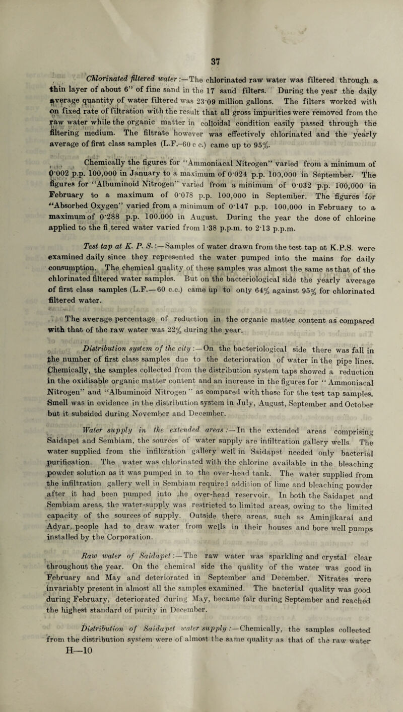 Chlorinated filtered water:— The chlorinated raw water was filtered through a thin layer of about 6 s of fine sand in the 17 sand filters. During the year the daily average quantity of water filtered was 23 09 million gallons. The filters worked with on fixed rate of filtration with the result that all gross impurities were removed from the raw water while the organic matter in colloidal condition easily passed through the filtering medium. The filtrate however was effectively chlorinated and the yearly average of first class samples (L.F.-60 c c.) came up to 95%. Chemically the figures for “Ammoniacal Nitrogen'' varied from a minimum of 9’002 p.p. 100,000 in January to a maximum of 0 024 p.p. 100,000 in September. The figures for “Albuminoid Nitrogen'1 varied from a minimum of 0 032 p.p. 100,000 in February to a maximum of 0’078 p.p. 100,000 in September. The figures for “Absorbed Oxygen” varied from a minimum of 0147 p.p. 100,000 in February to a maximum of 0’288 p.p. 100.000 in August. During the year the dose of chlorine applied to the fi tered water varied from 138 p.p.m. to 2-13 p.p.m. Test tap at K. P. S.Samples of water drawn from the test tap at K.P.S. were examined daily since they represented the water pumped into the mains for daily consumption. The chemical quality of these samples was almost the same as that of the chlorinated filtered water samples. But on the bacteriological side the yearly average of first class samples (L.F.—60 c.c.) came up to only 64% against 95% for chlorinated filtered water. The average percentage of reduction in the organic matter content as compared with that of the raw water was 22% during the year. Distribution system of the city : —On the bacteriological side there was fall in the number of first class samples due to the deterioration of water in the pipe lines. Chemically, the samples collected from the distribution system taps showed a reduction in the oxidisable organic matter content and an increase in the figures for “ Ammoniacal Nitrogen” and “Albuminoid Nitrogen '' as compared with those for the test tap samples. Smell was in evidence in the distribution system in July, August, September and October but it subsided during November and December. Water supply in the extended areas *—In the extended areas comprising Saidapet and Sembiam, the sources of water supply are infiltration gallery wells. The water supplied from the infiltration gallery well in Saidapet needed only bacterial purification. The water was chlorinated with the chlorine available in the bleaching powder solution as it was pumped in to the over-head tank. The water supplied from the infiltration gallery well in Sembiam required addition of lime and bleaching powder after it had been pumped into .he over-head reservoir. In both the Saidapet and Sembiam areas, the water-supply was restricted to limited areas, owing to the limited capacity of the sources of supply. Outside there areas, such as Aminjikarai and Adyar, people had to draw water from wells in their houses and bore well pumps installed by the Corporation. Raw water of Saidapet:—The raw water was sparkling and crystal clear throughout the year. On the chemical side the quality of the water was good in February and May and deteriorated in September and December. Nitrates were invariably present in almost all the samples examined. The bacterial quality was good during February, deteriorated during May, became fair during September and reached the highest standard of purity in December. Distribution of Saidapet water supply :—Chemically, the samples collected from the distribution system were of almost the same quality as that of the raw water H—10