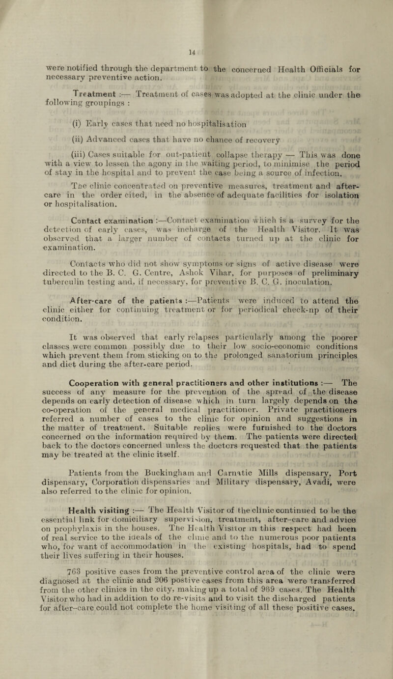 u were notified through the department to the concerned Health Officials for necessary preventive action. Treatment :— Treatment of cases was adopted at the clinic under the following groupings : (i) Early cases that need no hospitalisation (ii) Advanced cases that have no chance of recovery (iii) Cases suitable for out-patient collapse therapy — This was done with a view to lessen the agony in the waiting period, to minimise the period of stay in the hospital and to prevent the case being a source of infection. Tee clinic concentrated on preventive measures, treatment and after¬ care in the order cited, in the absence of adequate facilities ‘for isolation or hospitalisation. Contact examination :—Contact examination which is a survey for the detection of early cases, was incharge of the Health Visitor. It was observed that a larger number of contacts turned up at the clinic for examination. Contacts who did not show symptoms or signs of active disease were directed to the B. C. G. Centre, Ashok Vihar, for purposes of preliminary tuberculin testing and, if necessary, for preventive B. C. G. inoculation. After-care of the patients :—Patients were induced to attend the clinic either for continuing treatment or for periodical check-np of their condition. It was observed that early relapses particularly among the poorer classes were common possibly due to their lowr socio-economic conditions which prevent them from sticking on to the prolonged sanatorium principles and diet during the after-care period. Cooperation with genera! practitioners and other institutions :— The success of any measure for the prevention of the spread of the disease depends on early detection of disease which in turn largely depends on the co-operation of the general medical practitioner. Private practitioners referred a number of cases to the clinic for opinion and suggestions in the matter of treatment. Suitable replies were furnished to the doctors concerned on the information required by them. The patients were directed back to the doctors concerned unless the doctors requested that the patients may be treated at the clinic itself. Patients from the Buckingham and Carnatic Mills dispensary. Port dispensary, Corporation dispensaries and Military dispensary, Avadi, were also referred to the clinic for opinion. Health visiting :— The Health Visitor of the clinic continued to he the essential link for domiciliary supervision, treatment, after-care and advice on prophylaxis in the houses. The Health Visitor m this respect had been of real service to the ideals of the clinic and to the numerous poor patients who, for want of accommodation in the existing hospitals, had to spend their lives suffering in their houses. 763 positive cases from the preventive control area of the clinic were diagnosed at the clinic and 206 postive cases from this area were transferred from the other clinics in the city, making up a total of 969 cases. The Health Visitor who had in addition to do re-visits and to visit the discharged patients for after-care could not complete the home visiting of all these positive cases.