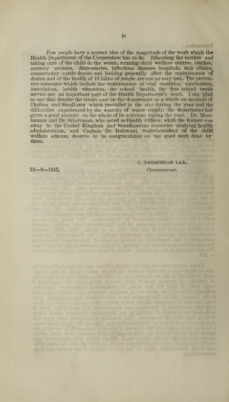 Few people have a correct idea of the magnitude of the work which the Health Department of the Corporation has to do. Educating the mother and taking care of the child in the womb, running child welfare centres, creches, nursery sections, dispensaries, infectious diseases hospitals, skin clinics, conservancy cattle depots and looking generally after the maintenance of drains and of the health of 15 lakhs of people are not an easy task. The preven¬ tive measures which include the maintenance of vital statistics, vaccination, inoculation, health education, the school health, the free school meals service are an important part of the Health Department’s work. I am glad to say that despite the strain cast on the department as a whole on account of Cholera and Small-pox which prevailed in the city during the year and the difficulties experienced by the scarcity of water supply, the department has given a good account on the whole of its activities during the year. Dr. Masi- lamani and Dr. Srinivasan, who acted as Health Officer, while the former was away in the United Kingdom and Scandinavian countries studying health administration, and Captain Dr. Rukmani, Superintendent of the child welfare scheme, deserve to be congratulated on the good work done by them. 23—9—1952. C. NARASIMHAM I.A.S., Commissioner.