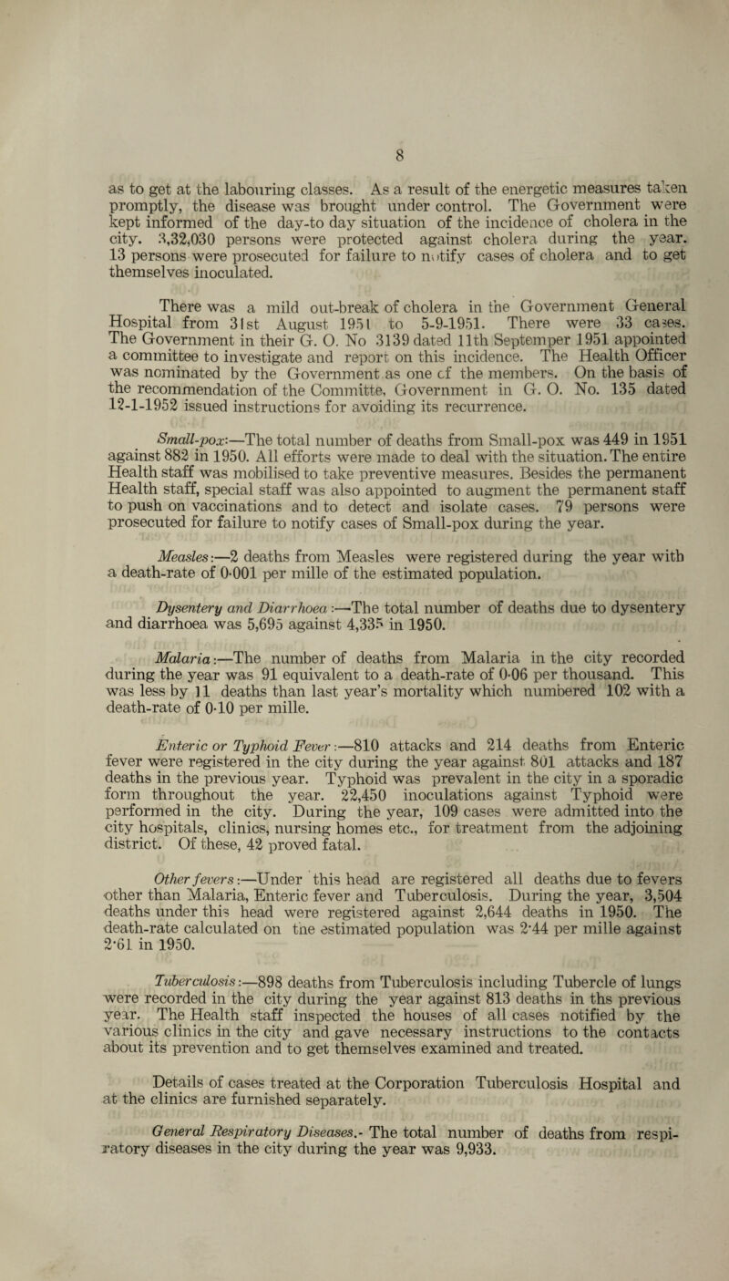 as to get at the labouring classes. As a result of the energetic measures taken promptly, the disease was brought under control. The Government were kept informed of the day-to day situation of the incidence of cholera in the city. 3,32*030 persons were protected against cholera during the year. 13 persons were prosecuted for failure to notify cases of cholera and to get themselves inoculated. There was a mild out-break of cholera in the Government General Hospital from 31st August 1951 to 5-9-1951. There were 33 ca^es. The Government in their G. O. Ho 3139 dated 11th Septemper 1951 appointed a committee to investigate and report on this incidence. The Health Officer was nominated by the Government as one cf the members. On the basis of the recommendation of the Committe, Government in G. O. No. 135 dated 12-1-1952 issued instructions for avoiding its recurrence. Small-pox:—The total number of deaths from Small-pox was 449 in 1951 against 882 in 1950. All efforts were made to deal with the situation. The entire Health staff was mobilised to take preventive measures. Besides the permanent Health staff, special staff was also appointed to augment the permanent staff to push on vaccinations and to detect and isolate cases. 79 persons were prosecuted for failure to notify cases of Small-pox during the year. Measles:—2 deaths from Measles were registered during the year with a death-rate of 0-001 per mille of the estimated population. Dysentery and Diarrhoea :—The total number of deaths due to dysentery and diarrhoea was 5,695 against 4,335 in 1950. Malaria:—The number of deaths from Malaria in the city recorded during the year was 91 equivalent to a death-rate of 0-06 per thousand. This was less by ]1 deaths than last year’s mortality which numbered 102 with a death-rate of 0-10 per mille. Enteric or Typhoid Fever:—810 attacks and 214 deaths from Enteric fever were registered in the city during the year against 801 attacks and 187 deaths in the previous year. Typhoid was prevalent in the city in a sporadic form throughout the year. 22,450 inoculations against Typhoid were performed in the city. During the year, 109 cases were admitted into the city hospitals, clinics, nursing homes etc., for treatment from the adjoining district. Of these, 42 proved fatal. Other fevers:—Under this head are registered all deaths due to fevers •other than Malaria, Enteric fever and Tuberculosis. During the year, 3,504 deaths under this head were registered against 2,644 deaths in 1950. The death-rate calculated on the estimated population was 2*44 per mille against 2*61 in 1950. Tuberculosis:—898 deaths from Tuberculosis including Tubercle of lungs were recorded in the city during the year against 813 deaths in ths previous year. The Health staff inspected the houses of all cases notified by the various clinics in the city and gave necessary instructions to the contacts about its prevention and to get themselves examined and treated. Details of cases treated at the Corporation Tuberculosis Hospital and at the clinics are furnished separately. General Respiratory Diseases.- The total number of deaths from respi¬ ratory diseases in the city during the year was 9,933.