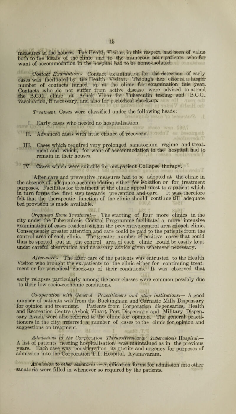 measures in the houses. The Health Visitor, in this respect, had been of value both to the ideals of the clinic and to the numerous poor patients who for want of accommodation in the hospital had to be home-isolated. Contact Examination - Contact ex unination for the detection of early oases was facilitated by the Health Visitor. Through her efforts, a larger number of contacts turned up at the clinic for examination this year. Contacts who do not suffer from active disease were advised to attend the B.C.G-. clinic at Ashok Vihar for Tuberculin testing and B.C.G. vaccination, if necessary, and also for periodical check-up. Treatment: Cases were classified under the following heads: I- Early cases who needed no hospitalisation. II. Advanced cases with little chance of recovery. III. Cases which required very prolonged sanatorium regime and treat¬ ment and which, for want of accommodation in the hospital, had to remain in their houses. IV. Cases which were suitable for out-patient Collapse therapy. After-care and preventive measures had to be adopted at the clinic in the absence of adequate accommodation either for isolation or for treatment purposes. Facilities for treatment at the clinic appeal most to a patient which in turn forms the first step towards pre mention and cure. It was therefore felt that the therapeutic function of the clinic should continue till adequate bed provision is made available. Organised Home Treatment— The starting of four more clinics in the city under the Tuberculosis Control Programme facilitated a more intensive examination of cases resident within the preventive control area of each clinic. Consequently greater attention and care could be paid to the patients from the control area of each clinic. The greater number of positive cases that could thus be spotted out in the control area of each clinic could be easily kept under careful observation and necessary advice given wherever necessary. After-care_ The after-care of the patients was entrusted to the Health Visitor who brought the ex-patients to the clinic either for continuing treat¬ ment or for periodical check-up of their conditions. It was observed that early relapses particularly among the poor classes were common possibly due to their low socio-economic conditions. Co-operation with General Practitioners and other institutions-.— A good number of patients was from the Buckingham and Carnatic Mills Dispensary for opinion and treatment. Patients from Corporation dispensaries, Health and Recreation Centre (Ashok Vihar), Port Dispensary and Military Dispen¬ sary Avadi, were also referred to the clinic for opinion. The general practi¬ tioners in the city referred a number of cases to the clinic for opinion and suggestions on treatment. Admissions to the Corporation Thiruvotteesiuarar Tuberculosis Hospital:— A list of patients needing hospitalisation was maintained as in the previous years. Each case was considered on its merits and urgency for purposes of admission into the Corporation T.T. Hospital, Ayanavaram. Admission to other sanatoria : — Application forms for admission into other sanatoria were filled in whenever so required by the patients.