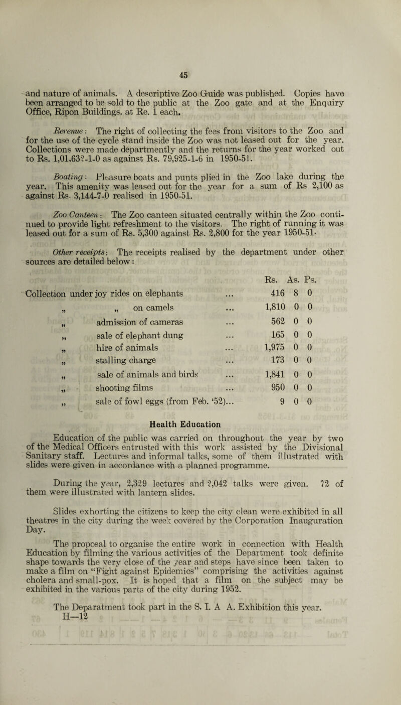 and nature of animals. A descriptive Zoo Guide was published. Copies have been arranged to be sold to the public at the Zoo gate and at the Enquiry Office, Ripon Buildings, at Re. 1 each. Revenue : The right of collecting the fees from visitors to the Zoo and for the use of the cycle stand inside the Zoo was not leased out for the year. Collections were made departmently and the returns for the year worked out to Rs. 1,01,632-1-0 as against Rs. 79,925-1-6 in 1950-51. Boating: Pleasure boats and punts plied in the Zoo lake during the year. This amenity was leased out for the year for a sum of Rs 2,100 as against Rs. 3,144-7-6 realised in 1950-51. Zoo Canteen : The Zoo canteen situated centrally within the Zoo conti¬ nued to provide light refreshment to the visitors. The right of running it was leased out for a sum of Rs. 5,300 against Rs. 2,800 for the year 1950-51* Other receipts; The receipts realised by the department under other sources are detailed below: Rs. As. Ps Collection under joy rides on elephants 416 8 0 „ on camels 1,810 0 0 admission of cameras 562 0 0 » sale of elephant dung 165 0 0 hire of animals 1,975 0 0 stalling charge 173 0 0 sale of animals and birds 1,841 0 0 shooting films 950 0 0 55 sale of fowl eggs (from Feb. ‘52)... 9 0 0 Health Education Education of the public was carried on throughout the year by two of the Medical Officers entrusted with this work assisted by the Divisional Sanitary staff. Lectures and informal talks, some of them illustrated with slides were given in accordance with a planned programme. During the year, 2,329 lectures and 2,042 talks were given. 72 of them were illustrated with lantern slides. Slides exhorting the citizens to keep the city clean were exhibited in all theatres in the city during the week covered by the Corporation Inauguration Day. The proposal to organise the entire work in connection with Health Education by filming the various activities of the Department took definite shape towards the very close of the year and steps have since been taken to make a film on “Fight against Epidemics” comprising the activities against cholera and small-pox. It is hoped that a film on the subject may be exhibited in the various parts of the city during 1952. The Deparatment took part in the S. I. A A. Exhibition this year. H—12